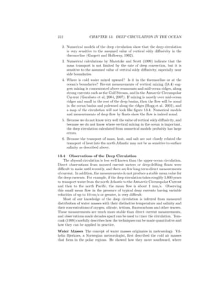 222 CHAPTER 13. DEEP CIRCULATION IN THE OCEAN
2. Numerical models of the deep circulation show that the deep circulation
is very sensitive to the assumed value of vertical eddy diﬀusivity in the
thermocline (Gargett and Holloway, 1992).
3. Numerical calculations by Marotzke and Scott (1999) indicate that the
mass transport is not limited by the rate of deep convection, but it is
sensitive to the assumed value of vertical eddy diﬀusivity, especially near
side boundaries.
4. Where is cold water mixed upward? Is it in the thermocline or at the
ocean’s boundaries? Recent measurements of vertical mixing (§8.4) sug-
gest mixing is concentrated above seamounts and mid-ocean ridges, along
strong currents such as the Gulf Stream, and in the Antarctic Circumpolar
Current (Garabato et al, 2004, 2007). If mixing is mostly over mid-ocean
ridges and small in the rest of the deep basins, then the ﬂow will be zonal
in the ocean basins and poleward along the ridges (Hogg et al. 2001), and
a map of the circulation will not look like ﬁgure 13.4. Numerical models
and measurements of deep ﬂow by ﬂoats show the ﬂow is indeed zonal.
5. Because we do not know very well the value of vertical eddy diﬀusivity, and
because we do not know where vertical mixing in the ocean is important,
the deep circulation calculated from numerical models probably has large
errors.
6. Because the transport of mass, heat, and salt are not closely related the
transport of heat into the north Atlantic may not be as sensitive to surface
salinity as described above.
13.4 Observations of the Deep Circulation
The abyssal circulation is less well known than the upper-ocean circulation.
Direct observations from moored current meters or deep-drifting ﬂoats were
diﬃcult to make until recently, and there are few long-term direct measurements
of current. In addition, the measurements do not produce a stable mean value for
the deep currents. For example, if the deep circulation takes roughly 1,000 years
to transport water from the north Atlantic to the Antarctic Circumpolar Current
and then to the north Paciﬁc, the mean ﬂow is about 1 mm/s. Observing
this small mean ﬂow in the presence of typical deep currents having variable
velocities of up to 10 cm/s or greater, is very diﬃcult.
Most of our knowledge of the deep circulation is inferred from measured
distribution of water masses with their distinctive temperature and salinity and
their concentrations of oxygen, silicate, tritium, ﬂuorocarbons and other tracers.
These measurements are much more stable than direct current measurements,
and observations made decades apart can be used to trace the circulation. Tom-
czak (1999) carefully describes how the techniques can be made quantitative and
how they can be applied in practice.
Water Masses The concept of water masses originates in meteorology. Vil-
helm Bjerknes, a Norwegian meteorologist, ﬁrst described the cold air masses
that form in the polar regions. He showed how they move southward, where
 