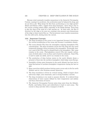 232 CHAPTER 13. DEEP CIRCULATION IN THE OCEAN
Because wind constantly transfers momentum to the Antarctic Circumpolar
Current, causing it to accelerate, the acceleration must be balanced by drag, and
we are led to ask: What keeps the ﬂow from accelerating to very high speeds?
Munk and Palmen (1951), suggest form drag dominates. Form drag is due to
the current crossing subsea ridges, especially at the Drake Passage. Form drag
is also the drag of the wind on a fast moving car. In both cases, the ﬂow is
diverted, by the ridge or by your car, creating a low pressure zone downstream
of the ridge or down wind of the car. The low pressure zone transfers momentum
into the solid earth, slowing down the current.
13.6 Important Concepts
1. The deep circulation of the ocean is very important because it determines
the vertical stratiﬁcation of the ocean and because it modulates climate.
2. The ocean absorbs CO2 from the atmosphere reducing atmospheric CO2
concentrations. The deep circulation carries the CO2 deep into the ocean
temporarily keeping it from returning to the atmosphere. Eventually, how-
ever, most of the CO2 must be released back to the atmosphere. But, some
remains in the ocean. Phytoplankton convert CO2 into organic carbon,
some of which sinks to the sea ﬂoor and is buried in sediments. Some CO2
is used to make sea shells, and it too remains in the ocean.
3. The production of deep bottom waters in the north Atlantic draws a
petawatt of heat into the northern hemisphere which helps warm Europe.
4. Variability of deep water formation in the north Atlantic has been tied to
large ﬂuctuations of northern hemisphere temperature during the last ice
ages.
5. Deep convection which produces bottom water occurs only in the far north
Atlantic and at a few locations around Antarctica.
6. The deep circulation is driven by vertical mixing, which is largest above
mid-ocean ridges, near seamounts, and in strong boundary currents.
7. The deep circulation is too weak to measure directly. It is inferred from
observations of water masses deﬁned by their temperature and salinity
and from observation of tracers.
8. The Antarctic Circumpolar Current mixes deep water from the Atlantic,
Paciﬁc, and Indian Ocean and redistributes it back to each ocean. The
current is deep and slow with a transport of 125 Sv.
 