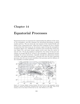 Chapter 14
Equatorial Processes
Equatorial processes are important for understanding the inﬂuence of the ocean
on the atmosphere, and they dominate the interannual ﬂuctuations in global
weather patterns. The sun warms the vast expanses of the tropical Paciﬁc and
Indian ocean, evaporating water. When the water condenses as rain it releases
so much heat that these areas are the primary engine driving the atmospheric
circulation (ﬁgure 14.1). Rainfall over extensive areas exceeds three meters per
year (ﬁgure 5.5), and some oceanic regions receive more than ﬁve meters of
rain per year. To put the numbers in perspective, ﬁve meters of rain per year
releases on average 400 W/m2
of heat to the atmosphere. Equatorial currents
modulate the air-sea interactions, especially through the phenomenon known
as El Ni˜no, with global consequences. I describe here ﬁrst the basic equatorial
processes, then the year-to-year variability of the processes and the inﬂuence of
the variability on weather patterns.
0º 60º 120º 180º -120º -60º 0º
-60º
-30º
0º
30º
60º
-25
+75+25
-25
+25
-25
+25
+75
+25
+125
Figure 14.1 Average diabatic heating between 700 and 50 mb in the atmosphere during
December, January and February calculated from ecmwf data for 1983–1989. Most of the
heating is due to the release of latent heat by rain. After Webster et al. (1992).
233
 