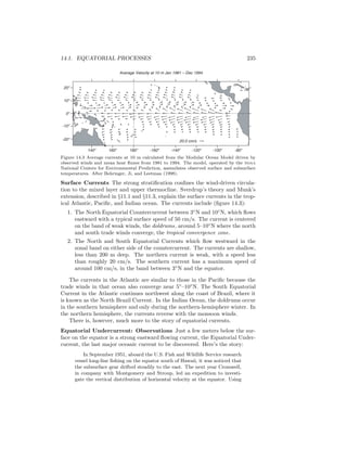 14.1. EQUATORIAL PROCESSES 235
20.0 cm/s
Average Velocity at 10 m Jan 1981 – Dec 1994
140o
160o
180o
-160o
-140o
-120o
-100o
-80o
-20o
-10o
0o
10o
20o
Figure 14.3 Average currents at 10 m calculated from the Modular Ocean Model driven by
observed winds and mean heat ﬂuxes from 1981 to 1994. The model, operated by the noaa
National Centers for Environmental Prediction, assimilates observed surface and subsurface
temperatures. After Behringer, Ji, and Leetmaa (1998).
Surface Currents The strong stratiﬁcation conﬁnes the wind-driven circula-
tion to the mixed layer and upper thermocline. Sverdrup’s theory and Munk’s
extension, described in §11.1 and §11.3, explain the surface currents in the trop-
ical Atlantic, Paciﬁc, and Indian ocean. The currents include (ﬁgure 14.3):
1. The North Equatorial Countercurrent between 3◦
N and 10◦
N, which ﬂows
eastward with a typical surface speed of 50 cm/s. The current is centered
on the band of weak winds, the doldrums, around 5–10◦
N where the north
and south trade winds converge, the tropical convergence zone.
2. The North and South Equatorial Currents which ﬂow westward in the
zonal band on either side of the countercurrent. The currents are shallow,
less than 200 m deep. The northern current is weak, with a speed less
than roughly 20 cm/s. The southern current has a maximum speed of
around 100 cm/s, in the band between 3◦
N and the equator.
The currents in the Atlantic are similar to those in the Paciﬁc because the
trade winds in that ocean also converge near 5◦
–10◦
N. The South Equatorial
Current in the Atlantic continues northwest along the coast of Brazil, where it
is known as the North Brazil Current. In the Indian Ocean, the doldrums occur
in the southern hemisphere and only during the northern-hemisphere winter. In
the northern hemisphere, the currents reverse with the monsoon winds.
There is, however, much more to the story of equatorial currents.
Equatorial Undercurrent: Observations Just a few meters below the sur-
face on the equator is a strong eastward ﬂowing current, the Equatorial Under-
current, the last major oceanic current to be discovered. Here’s the story:
In September 1951, aboard the U.S. Fish and Wildlife Service research
vessel long-line ﬁshing on the equator south of Hawaii, it was noticed that
the subsurface gear drifted steadily to the east. The next year Cromwell,
in company with Montgomery and Stroup, led an expedition to investi-
gate the vertical distribution of horizontal velocity at the equator. Using
 