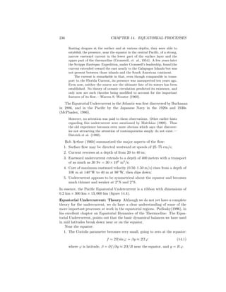 236 CHAPTER 14. EQUATORIAL PROCESSES
ﬂoating drogues at the surface and at various depths, they were able to
establish the presence, near the equator in the central Paciﬁc, of a strong,
narrow eastward current in the lower part of the surface layer and the
upper part of the thermocline (Cromwell, et. al., 1954). A few years later
the Scripps Eastropac Expedition, under Cromwell’s leadership, found the
current extended toward the east nearly to the Galapagos Islands but was
not present between those islands and the South American continent.
The current is remarkable in that, even though comparable in trans-
port to the Florida Current, its presence was unsuspected ten years ago.
Even now, neither the source nor the ultimate fate of its waters has been
established. No theory of oceanic circulation predicted its existence, and
only now are such theories being modiﬁed to account for the important
features of its ﬂow.—Warren S. Wooster (1960).
The Equatorial Undercurrent in the Atlantic was ﬁrst discovered by Buchanan
in 1886, and in the Paciﬁc by the Japanese Navy in the 1920s and 1930s
(McPhaden, 1986).
However, no attention was paid to these observations. Other earlier hints
regarding this undercurrent were mentioned by Matth¨aus (1969). Thus
the old experience becomes even more obvious which says that discover-
ies not attracting the attention of contemporaries simply do not exist.—
Dietrich et al. (1980).
Bob Arthur (1960) summarized the major aspects of the ﬂow:
1. Surface ﬂow may be directed westward at speeds of 25–75 cm/s;
2. Current reverses at a depth of from 20 to 40 m;
3. Eastward undercurrent extends to a depth of 400 meters with a transport
of as much as 30 Sv = 30 × 106
m3
/s;
4. Core of maximum eastward velocity (0.50–1.50 m/s) rises from a depth of
100 m at 140◦
W to 40 m at 98◦
W, then dips down;
5. Undercurrent appears to be symmetrical about the equator and becomes
much thinner and weaker at 2◦
N and 2◦
S.
In essence, the Paciﬁc Equatorial Undercurrent is a ribbon with dimensions of
0.2 km × 300 km × 13, 000 km (ﬁgure 14.4).
Equatorial Undercurrent: Theory Although we do not yet have a complete
theory for the undercurrent, we do have a clear understanding of some of the
more important processes at work in the equatorial regions. Pedlosky(1996), in
his excellent chapter on Equatorial Dynamics of the Thermocline: The Equa-
torial Undercurrent, points out that the basic dynamical balances we have used
in mid latitudes break down near or on the equator.
Near the equator:
1. The Coriolis parameter becomes very small, going to zero at the equator:
f = 2Ω sin ϕ = βy ≈ 2Ω ϕ (14.1)
where ϕ is latitude, β = ∂f/∂y ≈ 2Ω/R near the equator, and y = R ϕ.
 