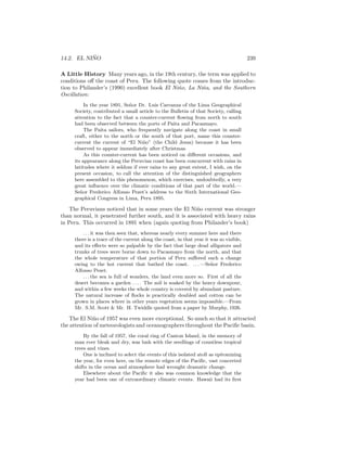 14.2. EL NI ˜NO 239
A Little History Many years ago, in the 19th century, the term was applied to
conditions oﬀ the coast of Peru. The following quote comes from the introduc-
tion to Philander’s (1990) excellent book El Ni˜no, La Ni˜na, and the Southern
Oscillation:
In the year 1891, Se˜nor Dr. Luis Carranza of the Lima Geographical
Society, contributed a small article to the Bulletin of that Society, calling
attention to the fact that a counter-current ﬂowing from north to south
had been observed between the ports of Paita and Pacasmayo.
The Paita sailors, who frequently navigate along the coast in small
craft, either to the north or the south of that port, name this counter-
current the current of “El Ni˜no” (the Child Jesus) because it has been
observed to appear immediately after Christmas.
As this counter-current has been noticed on diﬀerent occasions, and
its appearance along the Peruvian coast has been concurrent with rains in
latitudes where it seldom if ever rains to any great extent, I wish, on the
present occasion, to call the attention of the distinguished geographers
here assembled to this phenomenon, which exercises, undoubtedly, a very
great inﬂuence over the climatic conditions of that part of the world.—
Se˜nor Frederico Alfonso Pezet’s address to the Sixth International Geo-
graphical Congress in Lima, Peru 1895.
The Peruvians noticed that in some years the El Ni˜no current was stronger
than normal, it penetrated further south, and it is associated with heavy rains
in Peru. This occurred in 1891 when (again quoting from Philander’s book)
. . . it was then seen that, whereas nearly every summer here and there
there is a trace of the current along the coast, in that year it was so visible,
and its eﬀects were so palpable by the fact that large dead alligators and
trunks of trees were borne down to Pacasmayo from the north, and that
the whole temperature of that portion of Peru suﬀered such a change
owing to the hot current that bathed the coast. . . . —Se˜nor Frederico
Alfonso Pezet.
. . . the sea is full of wonders, the land even more so. First of all the
desert becomes a garden . . . . The soil is soaked by the heavy downpour,
and within a few weeks the whole country is covered by abundant pasture.
The natural increase of ﬂocks is practically doubled and cotton can be
grown in places where in other years vegetation seems impossible.—From
Mr. S.M. Scott & Mr. H. Twiddle quoted from a paper by Murphy, 1926.
The El Ni˜no of 1957 was even more exceptional. So much so that it attracted
the attention of meteorologists and oceanographers throughout the Paciﬁc basin.
By the fall of 1957, the coral ring of Canton Island, in the memory of
man ever bleak and dry, was lush with the seedlings of countless tropical
trees and vines.
One is inclined to select the events of this isolated atoll as epitomizing
the year, for even here, on the remote edges of the Paciﬁc, vast concerted
shifts in the ocean and atmosphere had wrought dramatic change.
Elsewhere about the Paciﬁc it also was common knowledge that the
year had been one of extraordinary climatic events. Hawaii had its ﬁrst
 
