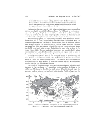 240 CHAPTER 14. EQUATORIAL PROCESSES
recorded typhoon; the seabird-killing El Ni˜no visited the Peruvian coast;
the ice went out of Point Barrow at the earliest time in history; and on the
Paciﬁc’s western rim, the tropical rainy season lingered six weeks beyond
its appointed term—Sette and Isaacs (1960).
Just months after the event, in 1958, a distinguished group of oceanographers
and meteorologists assembled in Rancho Santa Fe, California to try to under-
stand the Changing Paciﬁc Ocean in 1957 and 1958 (Sette and Isaacs (1960).
There, for perhaps the ﬁrst time, they began the synthesis of atmospheric and
oceanic events leading to our present understanding of El Ni˜no.
While oceanographers had been mostly concerned with the eastern equato-
rial Paciﬁc and El Ni˜no, meteorologists had been mostly concerned with the
western tropical Paciﬁc, the tropical Indian Ocean, and the Southern Oscilla-
tion. Hildebrandsson, the Lockyers, and Sir Gilbert Walker noticed in the early
decades of the 20th century that pressure ﬂuctuations throughout that region
are highly correlated with pressure ﬂuctuations in many other regions of the
world (ﬁgure 14.6). Because variations in pressure are associated with winds
and rainfall, they wanted to ﬁnd out if pressure in one region could be used to
forecast weather in other regions using the correlations.
The early studies found that the two strongest centers of the variability are
near Darwin, Australia and Tahiti. The ﬂuctuations at Darwin are opposite
those at Tahiti, and resemble an oscillation. Furthermore, the two centers had
strong correlations with pressure in areas far from the Paciﬁc. Walker named
the ﬂuctuations the Southern Oscillation.
The Southern Oscillation Index is sea-level pressure at Tahiti minus sea-level
pressure at Darwin (ﬁgure 14.7) normalized by the standard deviation of the
diﬀerence. The index is related to the trade winds. When the index is high, the
pressure gradient between east and west in the tropical Paciﬁc is large, and the
2
2
0
2
2
0
L 0
2
4
0
-2
8
6
4
H
-2
-4
-4
2
6
4
0
L
L
L
2 0
-2
L
L-5
-6
-8 -4
-6
-2
0
H
2
-2
0
0
-2
-2
0
-2
0
0
2
22
L
-60o
-40o
0o
-20o
20o
40o
60o
80o
60o
0o
120o
-120o
180o
-60o
Figure 14.6 Correlation coeﬃcient of annual-mean sea-level pressure with pressure at
Darwin. – – – – Coeﬃcient < −0.4. After Trenberth and Shea (1987).
 