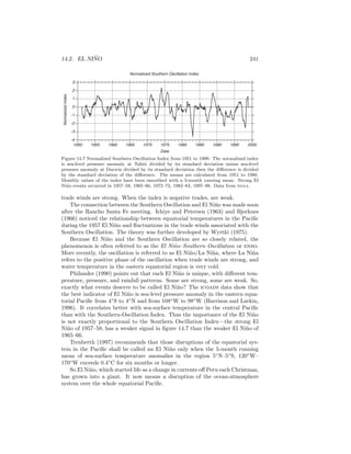 14.2. EL NI ˜NO 241
Normalized Southern Oscillation Index
-4
-3
-2
-1
0
1
2
3
1950 1955 1960 1965 1970 1975 1980 1985 1990 1995 2000
Date
NormalizedIndex
Figure 14.7 Normalized Southern Oscillation Index from 1951 to 1999. The normalized index
is sea-level pressure anomaly at Tahiti divided by its standard deviation minus sea-level
pressure anomaly at Darwin divided by its standard deviation then the diﬀerence is divided
by the standard deviation of the diﬀerence. The means are calculated from 1951 to 1980.
Monthly values of the index have been smoothed with a 5-month running mean. Strong El
Ni˜no events occurred in 1957–58, 1965–66, 1972–73, 1982–83, 1997–98. Data from noaa.
trade winds are strong. When the index is negative trades, are weak.
The connection between the Southern Oscillation and El Ni˜no was made soon
after the Rancho Santa Fe meeting. Ichiye and Petersen (1963) and Bjerknes
(1966) noticed the relationship between equatorial temperatures in the Paciﬁc
during the 1957 El Ni˜no and ﬂuctuations in the trade winds associated with the
Southern Oscillation. The theory was further developed by Wyrtki (1975).
Because El Ni˜no and the Southern Oscillation are so closely related, the
phenomenon is often referred to as the El Ni˜no–Southern Oscillation or enso.
More recently, the oscillation is referred to as El Ni˜no/La Ni˜na, where La Ni˜na
refers to the positive phase of the oscillation when trade winds are strong, and
water temperature in the eastern equatorial region is very cold.
Philander (1990) points out that each El Ni˜no is unique, with diﬀerent tem-
perature, pressure, and rainfall patterns. Some are strong, some are weak. So,
exactly what events deserve to be called El Ni˜no? The icoads data show that
the best indicator of El Ni˜no is sea-level pressure anomaly in the eastern equa-
torial Paciﬁc from 4◦
S to 4◦
N and from 108◦
W to 98◦
W (Harrison and Larkin,
1996). It correlates better with sea-surface temperature in the central Paciﬁc
than with the Southern-Oscillation Index. Thus the importance of the El Ni˜no
is not exactly proportional to the Southern Oscillation Index—the strong El
Ni˜no of 1957–58, has a weaker signal in ﬁgure 14.7 than the weaker El Ni˜no of
1965–66.
Trenberth (1997) recommends that those disruptions of the equatorial sys-
tem in the Paciﬁc shall be called an El Ni˜no only when the 5-month running
mean of sea-surface temperature anomalies in the region 5◦
N–5◦
S, 120◦
W–
170◦
W exceeds 0.4◦
C for six months or longer.
So El Ni˜no, which started life as a change in currents oﬀ Peru each Christmas,
has grown into a giant. It now means a disruption of the ocean-atmosphere
system over the whole equatorial Paciﬁc.
 