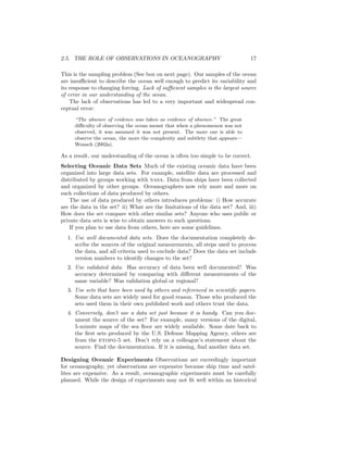 2.5. THE ROLE OF OBSERVATIONS IN OCEANOGRAPHY 17
This is the sampling problem (See box on next page). Our samples of the ocean
are insuﬃcient to describe the ocean well enough to predict its variability and
its response to changing forcing. Lack of suﬃcient samples is the largest source
of error in our understanding of the ocean.
The lack of observations has led to a very important and widespread con-
ceptual error:
“The absence of evidence was taken as evidence of absence.” The great
diﬃculty of observing the ocean meant that when a phenomenon was not
observed, it was assumed it was not present. The more one is able to
observe the ocean, the more the complexity and subtlety that appears—
Wunsch (2002a).
As a result, our understanding of the ocean is often too simple to be correct.
Selecting Oceanic Data Sets Much of the existing oceanic data have been
organized into large data sets. For example, satellite data are processed and
distributed by groups working with nasa. Data from ships have been collected
and organized by other groups. Oceanographers now rely more and more on
such collections of data produced by others.
The use of data produced by others introduces problems: i) How accurate
are the data in the set? ii) What are the limitations of the data set? And, iii)
How does the set compare with other similar sets? Anyone who uses public or
private data sets is wise to obtain answers to such questions.
If you plan to use data from others, here are some guidelines.
1. Use well documented data sets. Does the documentation completely de-
scribe the sources of the original measurements, all steps used to process
the data, and all criteria used to exclude data? Does the data set include
version numbers to identify changes to the set?
2. Use validated data. Has accuracy of data been well documented? Was
accuracy determined by comparing with diﬀerent measurements of the
same variable? Was validation global or regional?
3. Use sets that have been used by others and referenced in scientiﬁc papers.
Some data sets are widely used for good reason. Those who produced the
sets used them in their own published work and others trust the data.
4. Conversely, don’t use a data set just because it is handy. Can you doc-
ument the source of the set? For example, many versions of the digital,
5-minute maps of the sea ﬂoor are widely available. Some date back to
the ﬁrst sets produced by the U.S. Defense Mapping Agency, others are
from the etopo-5 set. Don’t rely on a colleague’s statement about the
source. Find the documentation. If it is missing, ﬁnd another data set.
Designing Oceanic Experiments Observations are exceedingly important
for oceanography, yet observations are expensive because ship time and satel-
lites are expensive. As a result, oceanographic experiments must be carefully
planned. While the design of experiments may not ﬁt well within an historical
 