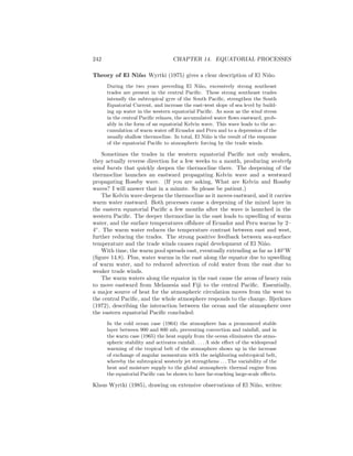 242 CHAPTER 14. EQUATORIAL PROCESSES
Theory of El Ni˜no Wyrtki (1975) gives a clear description of El Ni˜no.
During the two years preceding El Ni˜no, excessively strong southeast
trades are present in the central Paciﬁc. These strong southeast trades
intensify the subtropical gyre of the South Paciﬁc, strengthen the South
Equatorial Current, and increase the east-west slope of sea level by build-
ing up water in the western equatorial Paciﬁc. As soon as the wind stress
in the central Paciﬁc relaxes, the accumulated water ﬂows eastward, prob-
ably in the form of an equatorial Kelvin wave. This wave leads to the ac-
cumulation of warm water oﬀ Ecuador and Peru and to a depression of the
usually shallow thermocline. In total, El Ni˜no is the result of the response
of the equatorial Paciﬁc to atmospheric forcing by the trade winds.
Sometimes the trades in the western equatorial Paciﬁc not only weaken,
they actually reverse direction for a few weeks to a month, producing westerly
wind bursts that quickly deepen the thermocline there. The deepening of the
thermocline launches an eastward propagating Kelvin wave and a westward
propagating Rossby wave. (If you are asking, What are Kelvin and Rossby
waves? I will answer that in a minute. So please be patient.)
The Kelvin wave deepens the thermocline as it moves eastward, and it carries
warm water eastward. Both processes cause a deepening of the mixed layer in
the eastern equatorial Paciﬁc a few months after the wave is launched in the
western Paciﬁc. The deeper thermocline in the east leads to upwelling of warm
water, and the surface temperatures oﬀshore of Ecuador and Peru warms by 2–
4◦
. The warm water reduces the temperature contrast between east and west,
further reducing the trades. The strong positive feedback between sea-surface
temperature and the trade winds causes rapid development of El Ni˜no.
With time, the warm pool spreads east, eventually extending as far as 140◦
W
(ﬁgure 14.8). Plus, water warms in the east along the equator due to upwelling
of warm water, and to reduced advection of cold water from the east due to
weaker trade winds.
The warm waters along the equator in the east cause the areas of heavy rain
to move eastward from Melanesia and Fiji to the central Paciﬁc. Essentially,
a major source of heat for the atmospheric circulation moves from the west to
the central Paciﬁc, and the whole atmosphere responds to the change. Bjerknes
(1972), describing the interaction between the ocean and the atmosphere over
the eastern equatorial Paciﬁc concluded:
In the cold ocean case (1964) the atmosphere has a pronounced stable
layer between 900 and 800 mb, preventing convection and rainfall, and in
the warm case (1965) the heat supply from the ocean eliminates the atmo-
spheric stability and activates rainfall. . . . A side eﬀect of the widespread
warming of the tropical belt of the atmosphere shows up in the increase
of exchange of angular momentum with the neighboring subtropical belt,
whereby the subtropical westerly jet strengthens . . . The variability of the
heat and moisture supply to the global atmospheric thermal engine from
the equatorial Paciﬁc can be shown to have far-reaching large-scale eﬀects.
Klaus Wyrtki (1985), drawing on extensive observations of El Ni˜no, writes:
 