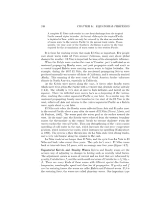 244 CHAPTER 14. EQUATORIAL PROCESSES
A complete El Ni˜no cycle results in a net heat discharge from the tropical
Paciﬁc toward higher latitudes. At the end of the cycle the tropical Paciﬁc
is depleted of heat, which can only be restored by the slow accumulation
of warm water in the western Paciﬁc by the normal trade winds. Conse-
quently, the time scale of the Southern Oscillation is given by the time
required for the accumulation of warm water in ehte western Paciﬁc.
It is these far reaching events that make El Ni˜no so important. Few people
care about warm water oﬀ Peru around Christmas, many care about global
changes the weather. El Ni˜no is important because of its atmospheric inﬂuence.
When the Kelvin wave reaches the coast of Ecuador, part is reﬂected as an
westward propagating Rossby wave, and part propagates north and south as
a coastal trapped Kelvin wave carrying warm water to higher latitudes. For
example, during the 1957 El Ni˜no, the northward propagating Kelvin wave
produced unusually warm water oﬀ shore of California, and it eventually reached
Alaska. This warming of the west coast of North America further inﬂuences
climate in North America, especially in California.
As the Kelvin wave moves along the coast, it forces other Rossby waves
which move west across the Paciﬁc with a velocity that depends on the latitude
(14.4). The velocity is very slow at mid to high latitudes and fastest on the
equator. There the reﬂected wave moves back as a deepening of the thermo-
cline, reaching the central equatorial Paciﬁc a year later. In a similar way, the
westward propagating Rossby wave launched at the start of the El Ni˜no in the
west, reﬂects oﬀ Asia and returns to the central equatorial Paciﬁc as a Kelvin
wave, again about a year later.
El Ni˜no ends when the Rossby waves reﬂected from Asia and Ecuador meet
in the central Paciﬁc about a year after the onset of El Ni˜no (Picaut, Masia, and
du Penhoat, 1997). The waves push the warm pool at the surface toward the
west. At the same time, the Rossby wave reﬂected from the western boundary
causes the thermocline in the central Paciﬁc to become shallower when the
waves reaches the central Paciﬁc. Then any strengthening of the trades causes
upwelling of cold water in the east, which increases the east-west temperature
gradient, which increases the trades, which increases the upwelling (Takayabu et
al 1999). The system is then thrown into the La Ni˜na state with strong trades,
and a very cold tongue along the equator in the east.
La Ni˜na tends to last longer than El Ni˜no, and the cycle from La Ni˜na to El
Ni˜no and back takes about three years. The cycle isn’t exact. El Ni˜no comes
back at intervals from 2-7 years, with an average near four years (ﬁgure 14.7).
Equatorial Kelvin and Rossby Waves Kelvin and Rossby waves are the
ocean’s way of adjusting to changes in forcing such as westerly wind bursts.
The adjustment occurs as waves of current and sea level that are inﬂuenced by
gravity, Coriolis force f, and the north-south variation of Coriolis force ∂f/∂y =
β. There are many kinds of these waves with diﬀerent spatial distributions,
frequencies, wavelengths, speed and direction of propagation. If gravity and f
are the restoring forces, the waves are called Kelvin and Poincar´e waves. If β is
the restoring force, the waves are called planetary waves. One important type
 