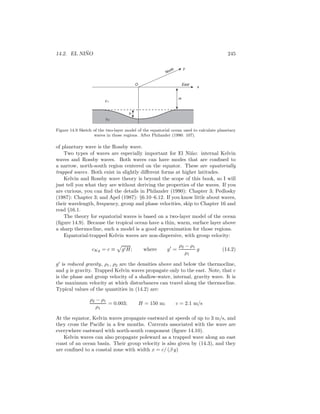 14.2. EL NI ˜NO 245
H
y
x
ρ1
ρ2
h
O East
North
Figure 14.9 Sketch of the two-layer model of the equatorial ocean used to calculate planetary
waves in those regions. After Philander (1990: 107).
of planetary wave is the Rossby wave.
Two types of waves are especially important for El Ni˜no: internal Kelvin
waves and Rossby waves. Both waves can have modes that are conﬁned to
a narrow, north-south region centered on the equator. These are equatorially
trapped waves. Both exist in slightly diﬀerent forms at higher latitudes.
Kelvin and Rossby wave theory is beyond the scope of this book, so I will
just tell you what they are without deriving the properties of the waves. If you
are curious, you can ﬁnd the details in Philander (1990): Chapter 3; Pedlosky
(1987): Chapter 3; and Apel (1987): §6.10–6.12. If you know little about waves,
their wavelength, frequency, group and phase velocities, skip to Chapter 16 and
read §16.1.
The theory for equatorial waves is based on a two-layer model of the ocean
(ﬁgure 14.9). Because the tropical ocean have a thin, warm, surface layer above
a sharp thermocline, such a model is a good approximation for those regions.
Equatorial-trapped Kelvin waves are non-dispersive, with group velocity:
cKg = c ≡ g′H; where g′
=
ρ2 − ρ1
ρ1
g (14.2)
g′
is reduced gravity, ρ1, ρ2 are the densities above and below the thermocline,
and g is gravity. Trapped Kelvin waves propagate only to the east. Note, that c
is the phase and group velocity of a shallow-water, internal, gravity wave. It is
the maximum velocity at which disturbances can travel along the thermocline.
Typical values of the quantities in (14.2) are:
ρ2 − ρ1
ρ1
= 0.003; H = 150 m; c = 2.1 m/s
At the equator, Kelvin waves propagate eastward at speeds of up to 3 m/s, and
they cross the Paciﬁc in a few months. Currents associated with the wave are
everywhere eastward with north-south component (ﬁgure 14.10).
Kelvin waves can also propagate poleward as a trapped wave along an east
coast of an ocean basin. Their group velocity is also given by (14.3), and they
are conﬁned to a coastal zone with width x = c/ (β y)
 