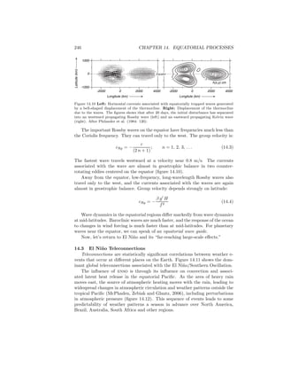 246 CHAPTER 14. EQUATORIAL PROCESSES
2.1
.3.3
2.1
h(x,y) cm
Latitude(km)
1000
-1000
Longitute (km)
-2000 0 2000 4000
0
-2000 0 2000 4000
Equator
Longitute (km)
Figure 14.10 Left: Horizontal currents associated with equatorially trapped waves generated
by a bell-shaped displacement of the thermocline. Right: Displacement of the thermocline
due to the waves. The ﬁgures shows that after 20 days, the initial disturbance has separated
into an westward propagating Rossby wave (left) and an eastward propagating Kelvin wave
(right). After Philander et al. (1984: 120).
The important Rossby waves on the equator have frequencies much less than
the Coriolis frequency. They can travel only to the west. The group velocity is:
cRg = −
c
(2 n + 1)
; n = 1, 2, 3, . . . (14.3)
The fastest wave travels westward at a velocity near 0.8 m/s. The currents
associated with the wave are almost in geostrophic balance in two counter-
rotating eddies centered on the equator (ﬁgure 14.10).
Away from the equator, low-frequency, long-wavelength Rossby waves also
travel only to the west, and the currents associated with the waves are again
almost in geostrophic balance. Group velocity depends strongly on latitude:
cRg = −
β g′
H
f2
(14.4)
Wave dynamics in the equatorial regions diﬀer markedly from wave dynamics
at mid-latitudes. Baroclinic waves are much faster, and the response of the ocean
to changes in wind forcing is much faster than at mid-latitudes. For planetary
waves near the equator, we can speak of an equatorial wave guide.
Now, let’s return to El Ni˜no and its “far-reaching large-scale eﬀects.”
14.3 El Ni˜no Teleconnections
Teleconnections are statistically signiﬁcant correlations between weather e-
vents that occur at diﬀerent places on the Earth. Figure 14.11 shows the dom-
inant global teleconnections associated with the El Ni˜no/Southern Oscillation.
The inﬂuence of enso is through its inﬂuence on convection and associ-
ated latent heat release in the equatorial Paciﬁc. As the area of heavy rain
moves east, the source of atmospheric heating moves with the rain, leading to
widespread changes in atmospheric circulation and weather patterns outside the
tropical Paciﬁc (McPhaden, Zebiak and Glantz, 2006), including perturbations
in atmospheric pressure (ﬁgure 14.12). This sequence of events leads to some
predictability of weather patterns a season in advance over North America,
Brazil, Australia, South Africa and other regions.
 