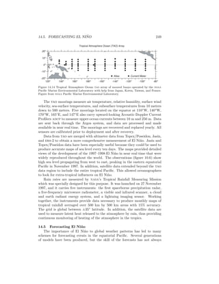 14.5. FORECASTING EL NI ˜NO 249
Tropical Atmosphere Ocean (TAO) Array
Atlas Current Meter
180o
160o
140o
120o
-160o
-140o
-120o
-100o
-80o
20o
0o
10o
-10o
-20o
Figure 14.14 Tropical Atmosphere Ocean tao array of moored buoys operated by the noaa
Paciﬁc Marine Environmental Laboratory with help from Japan, Korea, Taiwan, and France.
Figure from noaa Paciﬁc Marine Environmental Laboratory.
The tao moorings measure air temperature, relative humidity, surface wind
velocity, sea-surface temperatures, and subsurface temperatures from 10 meters
down to 500 meters. Five moorings located on the equator at 110◦
W, 140◦
W,
170◦
W, 165◦
E, and 147◦
E also carry upward-looking Acoustic Doppler Current
Proﬁlers adcp to measure upper-ocean currents between 10 m and 250 m. Data
are sent back through the Argos system, and data are processed and made
available in near real time. The moorings are recovered and replaced yearly. All
sensors are calibrated prior to deployment and after recovery.
Data from tao are merged with altimeter data from Topex/Poseidon, Jasin,
and ers-2 to obtain a more comprehensive measurement of El Ni˜no. Jasin and
Topex/Poseidon data have been especially useful because they could be used to
produce accurate maps of sea level every ten days. The maps provided detailed
views of the development of the 1997–1998 El Ni˜no in near real time that were
widely reproduced throughout the world. The observations (ﬁgure 10.6) show
high sea level propagating from west to east, peaking in the eastern equatorial
Paciﬁc in November 1997. In addition, satellite data extended beyond the tao
data region to include the entire tropical Paciﬁc. This allowed oceanographers
to look for extra-tropical inﬂuences on El Ni˜no.
Rain rates are measured by nasa’s Tropical Rainfall Measuring Mission
which was specially designed for this purpose. It was launched on 27 November
1997, and it carries ﬁve instruments: the ﬁrst spaceborne precipitation radar,
a ﬁve-frequency microwave radiometer, a visible and infrared scanner, a cloud
and earth radiant energy system, and a lightning imaging sensor. Working
together, the instruments provide data necessary to produce monthly maps of
tropical rainfall averaged over 500 km by 500 km areas with 15% accuracy.
The grid is global between ±35◦
latitude. In addition, the satellite data are
used to measure latent heat released to the atmosphere by rain, thus providing
continuous monitoring of heating of the atmosphere in the tropics.
14.5 Forecasting El Ni˜no
The importance of El Ni˜no to global weather patterns has led to many
schemes for forecasting events in the equatorial Paciﬁc. Several generations
of models have been produced, but the skill of the forecasts has not always
 