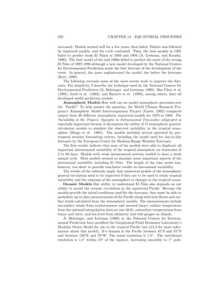 250 CHAPTER 14. EQUATORIAL PROCESSES
increased. Models worked well for a few years, then failed. Failure was followed
by improved models, and the cycle continued. Thus, the best models in 1991
failed to predict weak El Ni˜nos in 1993 and 1994 (Ji, Leetmaa, and Kousky,
1996). The best model of the mid 1990s failed to predict the onset of the strong
El Ni˜no of 1997-1998 although a new model developed by the National Centers
for Environmental Prediction made the best forecast of the development of the
event. In general, the more sophisticated the model, the better the forecasts
(Kerr, 1998).
The following recounts some of the more recent work to improve the fore-
casts. For simplicity, I describe the technique used by the National Centers for
Environmental Prediction (Ji, Behringer, and Leetmaa, 1998). But Chen et al.
(1995), Latif et al. (1993), and Barnett et al. (1993), among others, have all
developed useful prediction models.
Atmospheric Models How well can we model atmospheric processes over
the Paciﬁc? To help answer the question, the World Climate Research Pro-
gram’s Atmospheric Model Intercomparison Project (Gates, 1992) compared
output from 30 diﬀerent atmospheric numerical models for 1979 to 1988. The
Variability in the Tropics: Synoptic to Intraseasonal Timescales subproject is
especially important because it documents the ability of 15 atmospheric general-
circulation models to simulate the observed variability in the tropical atmo-
sphere (Slingo et al. 1995). The models included several operated by gov-
ernment weather forecasting centers, including the model used for day-to-day
forecasts by the European Center for Medium-Range Weather Forecasts.
The ﬁrst results indicate that none of the models were able to duplicate all
important interseasonal variability of the tropical atmosphere on timescales of
2 to 80 days. Models with weak intraseasonal activity tended to have a weak
annual cycle. Most models seemed to simulate some important aspects of the
interannual variability including El Ni˜no. The length of the time series was,
however, too short to provide conclusive results on interannual variability.
The results of the substudy imply that numerical models of the atmospheric
general circulation need to be improved if they are to be used to study tropical
variability and the response of the atmosphere to changes in the tropical ocean.
Oceanic Models Our ability to understand El Ni˜no also depends on our
ability to model the oceanic circulation in the equatorial Paciﬁc. Because the
models provide the initial conditions used for the forecasts, they must be able to
assimilate up-to-date measurements of the Paciﬁc along with heat ﬂuxes and sur-
face winds calculated from the atmospheric models. The measurements include
sea-surface winds from scatterometers and moored buoys, surface temperature
from the optimal-interpolation data set (see §6.6), subsurface temperatures from
buoys and xbts, and sea level from altimetry and tide-gauges on islands.
Ji, Behringer, and Leetmaa (1998) at the National Centers for Environ-
mental Prediction have modiﬁed the Geophysical Fluid Dynamics Laboratory’s
Modular Ocean Model for use in the tropical Paciﬁc (see §15.3 for more infor-
mation about this model). It’s domain is the Paciﬁc between 45◦
S and 55◦
N
and between 120◦
E and 70◦
W. The zonal resolution is 1.5◦
. The meridional
resolution is 1/3◦
within 10◦
of the equator, increasing smoothly to 1◦
pole-
 
