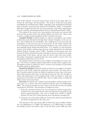 14.5. FORECASTING EL NI ˜NO 251
ward of 20◦
latitude. It has 28 vertical levels, with 18 in the upper 400 m to
resolve the mixed layer and thermocline. The model is driven by mean winds
from Hellerman and Rosenstein (1983), anomalies in the wind ﬁeld from Florida
State University, and mean heat ﬂuxes from Oberhuber (1988). It assimilates
subsurface temperature from the tao array and xbts, and surface temperatures
from the monthly optimal-interpolation data set (Reynolds and Smith, 1994).
The output of the model is an ocean analysis, the density and current ﬁeld
that best ﬁts the data used in the analysis (ﬁgures 14.3 and 14.4). This is used
to drive a coupled ocean-atmosphere model to produce forecasts.
Coupled Models Coupled models are separate atmospheric and oceanic
models that pass information through their common boundary at the sea sur-
face, thus coupling the two calculations. The coupling can be one way, from the
atmosphere, or two way, into and out of the ocean. In the scheme used by the
noaa National Centers for Environmental Prediction the ocean model is the
same Modular Ocean Model described above. It is coupled to a low-resolution
version of the global, medium-range forecast model operated by the National
Centers (Kumar, Leetmaa, and Ji, 1994). Anomalies of wind stress, heat, and
fresh-water ﬂuxes calculated from the atmospheric model are added to the mean
annual values of the ﬂuxes, and the sums are used to drive the ocean model.
Sea-surface temperature calculated from the ocean model is used to drive the
atmospheric model from 15◦
N to 15◦
S.
As computer power decreases in cost, models are becoming ever more com-
plex. The trend is to global coupled models able to include other coupled ocean-
atmosphere systems in addition to enso. I return to the problem in §15.6 where
I describe global coupled models.
Statistical Models Statistical models are based on an analysis of weather
patterns in the Paciﬁc using data going back many decades. The basic idea is
that if weather patterns today are similar to patterns at some time in the past,
then todays patterns will evolve as they did at that past time. For example, it
winds and temperatures in the tropical Paciﬁc today are similar to wind and
temperatures just before the 1976 El Ni˜no, then we might expect a similar El
Ni˜no to start in the near future.
Forecasts In general, the coupled ocean-atmosphere models produce fore-
casts that are no better than the statistical forecasts (Jan van Oldenborgh,
2005). The forecasts include not only events in the Paciﬁc but also the global
consequences of El Ni˜no. The forecasts are judged two ways:
1. Using the correlation between the area-averaged sea-surface-temperature
anomalies from the model and the observed temperature anomalies in the
eastern equatorial Paciﬁc. The area is usually from 170◦
W to 120◦
W
between 5◦
S and 5◦
N. Useful forecasts have correlations exceeding 0.6.
2. Using the root-mean-square diﬀerence between the observed and predicted
sea-surface temperature in the same area.
The forecasts of the very strong 1997 El Ni˜no have been carefully studied.
Jan van Oldenborg et al (2005) and Barnston et al (1999) found no models
successfully forecast the earliest onset of the El Ni˜no in late 1996 and early
 