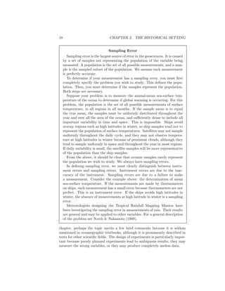 18 CHAPTER 2. THE HISTORICAL SETTING
Sampling Error
Sampling error is the largest source of error in the geosciences. It is caused
by a set of samples not representing the population of the variable being
measured. A population is the set of all possible measurements, and a sam-
ple is the sampled subset of the population. We assume each measurement
is perfectly accurate.
To determine if your measurement has a sampling error, you must ﬁrst
completely specify the problem you wish to study. This deﬁnes the popu-
lation. Then, you must determine if the samples represent the population.
Both steps are necessary.
Suppose your problem is to measure the annual-mean sea-surface tem-
perature of the ocean to determine if global warming is occurring. For this
problem, the population is the set of all possible measurements of surface
temperature, in all regions in all months. If the sample mean is to equal
the true mean, the samples must be uniformly distributed throughout the
year and over all the area of the ocean, and suﬃciently dense to include all
important variability in time and space. This is impossible. Ships avoid
stormy regions such as high latitudes in winter, so ship samples tend not to
represent the population of surface temperatures. Satellites may not sample
uniformly throughout the daily cycle, and they may not observe tempera-
ture at high latitudes in winter because of persistent clouds, although they
tend to sample uniformly in space and throughout the year in most regions.
If daily variability is small, the satellite samples will be more representative
of the population than the ship samples.
From the above, it should be clear that oceanic samples rarely represent
the population we wish to study. We always have sampling errors.
In deﬁning sampling error, we must clearly distinguish between instru-
ment errors and sampling errors. Instrument errors are due to the inac-
curacy of the instrument. Sampling errors are due to a failure to make
a measurement. Consider the example above: the determination of mean
sea-surface temperature. If the measurements are made by thermometers
on ships, each measurement has a small error because thermometers are not
perfect. This is an instrument error. If the ships avoids high latitudes in
winter, the absence of measurements at high latitude in winter is a sampling
error.
Meteorologists designing the Tropical Rainfall Mapping Mission have
been investigating the sampling error in measurements of rain. Their results
are general and may be applied to other variables. For a general description
of the problem see North & Nakamoto (1989).
chapter, perhaps the topic merits a few brief comments because it is seldom
mentioned in oceanographic textbooks, although it is prominently described in
texts for other scientiﬁc ﬁelds. The design of experiments is particularly impor-
tant because poorly planned experiments lead to ambiguous results, they may
measure the wrong variables, or they may produce completely useless data.
 