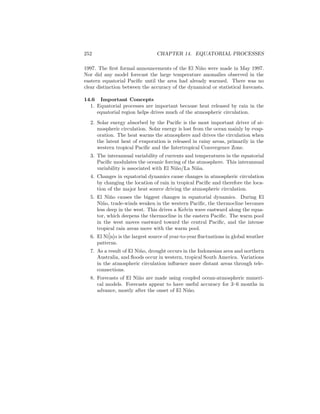 252 CHAPTER 14. EQUATORIAL PROCESSES
1997. The ﬁrst formal announcements of the El Ni˜no were made in May 1997.
Nor did any model forecast the large temperature anomalies observed in the
eastern equatorial Paciﬁc until the area had already warmed. There was no
clear distinction between the accuracy of the dynamical or statistical forecasts.
14.6 Important Concepts
1. Equatorial processes are important because heat released by rain in the
equatorial region helps drives much of the atmospheric circulation.
2. Solar energy absorbed by the Paciﬁc is the most important driver of at-
mospheric circulation. Solar energy is lost from the ocean mainly by evap-
oration. The heat warms the atmosphere and drives the circulation when
the latent heat of evaporation is released in rainy areas, primarily in the
western tropical Paciﬁc and the Intertropical Convergence Zone.
3. The interannual variability of currents and temperatures in the equatorial
Paciﬁc modulates the oceanic forcing of the atmosphere. This interannual
variability is associated with El Ni˜no/La Ni˜na.
4. Changes in equatorial dynamics cause changes in atmospheric circulation
by changing the location of rain in tropical Paciﬁc and therefore the loca-
tion of the major heat source driving the atmospheric circulation.
5. El Ni˜no causes the biggest changes in equatorial dynamics. During El
Ni˜no, trade-winds weaken in the western Paciﬁc, the thermocline becomes
less deep in the west. This drives a Kelvin wave eastward along the equa-
tor, which deepens the thermocline in the eastern Paciﬁc. The warm pool
in the west moves eastward toward the central Paciﬁc, and the intense
tropical rain areas move with the warm pool.
6. El Ni˜[n]o is the largest source of year-to-year ﬂuctuations in global weather
patterns.
7. As a result of El Ni˜no, drought occurs in the Indonesian area and northern
Australia, and ﬂoods occur in western, tropical South America. Variations
in the atmospheric circulation inﬂuence more distant areas through tele-
connections.
8. Forecasts of El Ni˜no are made using coupled ocean-atmospheric numeri-
cal models. Forecasts appear to have useful accuracy for 3–6 months in
advance, mostly after the onset of El Ni˜no.
 