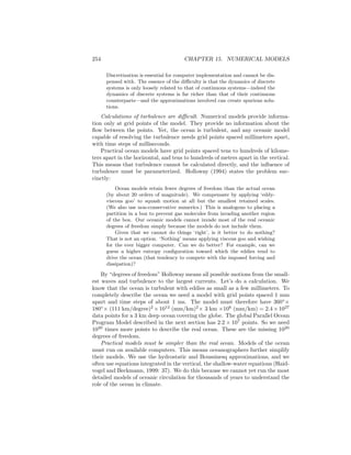 254 CHAPTER 15. NUMERICAL MODELS
Discretization is essential for computer implementation and cannot be dis-
pensed with. The essence of the diﬃculty is that the dynamics of discrete
systems is only loosely related to that of continuous systems—indeed the
dynamics of discrete systems is far richer than that of their continuous
counterparts—and the approximations involved can create spurious solu-
tions.
Calculations of turbulence are diﬃcult. Numerical models provide informa-
tion only at grid points of the model. They provide no information about the
ﬂow between the points. Yet, the ocean is turbulent, and any oceanic model
capable of resolving the turbulence needs grid points spaced millimeters apart,
with time steps of milliseconds.
Practical ocean models have grid points spaced tens to hundreds of kilome-
ters apart in the horizontal, and tens to hundreds of meters apart in the vertical.
This means that turbulence cannot be calculated directly, and the inﬂuence of
turbulence must be parameterized. Holloway (1994) states the problem suc-
cinctly:
Ocean models retain fewer degrees of freedom than the actual ocean
(by about 20 orders of magnitude). We compensate by applying ‘eddy-
viscous goo’ to squash motion at all but the smallest retained scales.
(We also use non-conservative numerics.) This is analogous to placing a
partition in a box to prevent gas molecules from invading another region
of the box. Our oceanic models cannot invade most of the real oceanic
degrees of freedom simply because the models do not include them.
Given that we cannot do things ‘right’, is it better to do nothing?
That is not an option. ‘Nothing’ means applying viscous goo and wishing
for the ever bigger computer. Can we do better? For example, can we
guess a higher entropy conﬁguration toward which the eddies tend to
drive the ocean (that tendency to compete with the imposed forcing and
dissipation)?
By “degrees of freedom” Holloway means all possible motions from the small-
est waves and turbulence to the largest currents. Let’s do a calculation. We
know that the ocean is turbulent with eddies as small as a few millimeters. To
completely describe the ocean we need a model with grid points spaced 1 mm
apart and time steps of about 1 ms. The model must therefore have 360◦
×
180◦
× (111 km/degree)2
×1012
(mm/km)2
× 3 km ×106
(mm/km) = 2.4 ×1027
data points for a 3 km deep ocean covering the globe. The global Parallel Ocean
Program Model described in the next section has 2.2 × 107
points. So we need
1020
times more points to describe the real ocean. These are the missing 1020
degrees of freedom.
Practical models must be simpler than the real ocean. Models of the ocean
must run on available computers. This means oceanographers further simplify
their models. We use the hydrostatic and Boussinesq approximations, and we
often use equations integrated in the vertical, the shallow-water equations (Haid-
vogel and Beckmann, 1999: 37). We do this because we cannot yet run the most
detailed models of oceanic circulation for thousands of years to understand the
role of the ocean in climate.
 