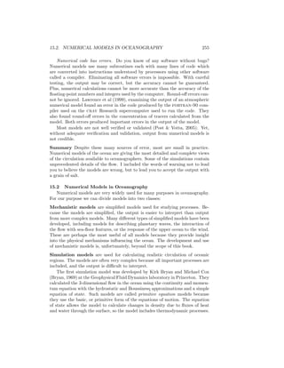 15.2. NUMERICAL MODELS IN OCEANOGRAPHY 255
Numerical code has errors. Do you know of any software without bugs?
Numerical models use many subroutines each with many lines of code which
are converted into instructions understood by processors using other software
called a compiler. Eliminating all software errors is impossible. With careful
testing, the output may be correct, but the accuracy cannot be guaranteed.
Plus, numerical calculations cannot be more accurate than the accuracy of the
ﬂoating-point numbers and integers used by the computer. Round-oﬀ errors can-
not be ignored. Lawrence et al (1999), examining the output of an atmospheric
numerical model found an error in the code produced by the fortran-90 com-
piler used on the cray Research supercomputer used to run the code. They
also found round-oﬀ errors in the concentration of tracers calculated from the
model. Both errors produced important errors in the output of the model.
Most models are not well veriﬁed or validated (Post & Votta, 2005). Yet,
without adequate veriﬁcation and validation, output from numerical models is
not credible.
Summary Despite these many sources of error, most are small in practice.
Numerical models of the ocean are giving the most detailed and complete views
of the circulation available to oceanographers. Some of the simulations contain
unprecedented details of the ﬂow. I included the words of warning not to lead
you to believe the models are wrong, but to lead you to accept the output with
a grain of salt.
15.2 Numerical Models in Oceanography
Numerical models are very widely used for many purposes in oceanography.
For our purpose we can divide models into two classes:
Mechanistic models are simpliﬁed models used for studying processes. Be-
cause the models are simpliﬁed, the output is easier to interpret than output
from more complex models. Many diﬀerent types of simpliﬁed models have been
developed, including models for describing planetary waves, the interaction of
the ﬂow with sea-ﬂoor features, or the response of the upper ocean to the wind.
These are perhaps the most useful of all models because they provide insight
into the physical mechanisms inﬂuencing the ocean. The development and use
of mechanistic models is, unfortunately, beyond the scope of this book.
Simulation models are used for calculating realistic circulation of oceanic
regions. The models are often very complex because all important processes are
included, and the output is diﬃcult to interpret.
The ﬁrst simulation model was developed by Kirk Bryan and Michael Cox
(Bryan, 1969) at the Geophysical Fluid Dynamics laboratory in Princeton. They
calculated the 3-dimensional ﬂow in the ocean using the continuity and momen-
tum equation with the hydrostatic and Boussinesq approximations and a simple
equation of state. Such models are called primitive equation models because
they use the basic, or primitive form of the equations of motion. The equation
of state allows the model to calculate changes in density due to ﬂuxes of heat
and water through the surface, so the model includes thermodynamic processes.
 