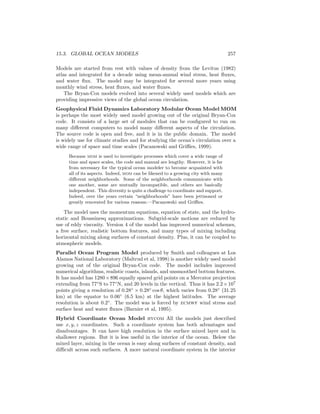 15.3. GLOBAL OCEAN MODELS 257
Models are started from rest with values of density from the Levitus (1982)
atlas and integrated for a decade using mean-annual wind stress, heat ﬂuxes,
and water ﬂux. The model may be integrated for several more years using
monthly wind stress, heat ﬂuxes, and water ﬂuxes.
The Bryan-Cox models evolved into several widely used models which are
providing impressive views of the global ocean circulation.
Geophysical Fluid Dynamics Laboratory Modular Ocean Model MOM
is perhaps the most widely used model growing out of the original Bryan-Cox
code. It consists of a large set of modules that can be conﬁgured to run on
many diﬀerent computers to model many diﬀerent aspects of the circulation.
The source code is open and free, and it is in the public domain. The model
is widely use for climate studies and for studying the ocean’s circulation over a
wide range of space and time scales (Pacanowski and Griﬃes, 1999).
Because mom is used to investigate processes which cover a wide range of
time and space scales, the code and manual are lengthy. However, it is far
from necessary for the typical ocean modeler to become acquainted with
all of its aspects. Indeed, mom can be likened to a growing city with many
diﬀerent neighborhoods. Some of the neighborhoods communicate with
one another, some are mutually incompatible, and others are basically
independent. This diversity is quite a challenge to coordinate and support.
Indeed, over the years certain “neighborhoods” have been jettisoned or
greatly renovated for various reasons.—Pacanowski and Griﬃes.
The model uses the momentum equations, equation of state, and the hydro-
static and Boussinesq approximations. Subgrid-scale motions are reduced by
use of eddy viscosity. Version 4 of the model has improved numerical schemes,
a free surface, realistic bottom features, and many types of mixing including
horizontal mixing along surfaces of constant density. Plus, it can be coupled to
atmospheric models.
Parallel Ocean Program Model produced by Smith and colleagues at Los
Alamos National Laboratory (Maltrud et al, 1998) is another widely used model
growing out of the original Bryan-Cox code. The model includes improved
numerical algorithms, realistic coasts, islands, and unsmoothed bottom features.
It has model has 1280×896 equally spaced grid points on a Mercator projection
extending from 77◦
S to 77◦
N, and 20 levels in the vertical. Thus it has 2.2×107
points giving a resolution of 0.28◦
× 0.28◦
cos θ, which varies from 0.28◦
(31.25
km) at the equator to 0.06◦
(6.5 km) at the highest latitudes. The average
resolution is about 0.2◦
. The model was is forced by ecmwf wind stress and
surface heat and water ﬂuxes (Barnier et al, 1995).
Hybrid Coordinate Ocean Model hycom All the models just described
use x, y, z coordinates. Such a coordinate system has both advantages and
disadvantages. It can have high resolution in the surface mixed layer and in
shallower regions. But it is less useful in the interior of the ocean. Below the
mixed layer, mixing in the ocean is easy along surfaces of constant density, and
diﬃcult across such surfaces. A more natural coordinate system in the interior
 
