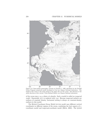 258 CHAPTER 15. NUMERICAL MODELS
-80o
-60o
-40o
-20o
0o
20o
40o
60o
-100o
0o
Figure 15.1 Near-surface geostrophic currents on October 1, 1995 calculated by the Parallel
Ocean Program numerical model developed at the Los Alamos National Laboratory. The
length of the vector is the mean speed in the upper 50 m of the ocean. The direction is the
mean direction of the current. From Richard Smith, Los Alamos National Laboratory.
of the ocean uses x, y, ρ, where ρ is density. Such a model is called an isopycnal
model. Essentially, ρ(z) is replaced with z(ρ). Because isopycnal surfaces are
surfaces of constant density, horizontal mixing is always on constant-density
surfaces in this model.
The Hybrid Coordinate Ocean Model hycom model uses diﬀerent vertical
coordinates in diﬀerent regions of the ocean, combining the best aspects of z-
coordinate model and isopycnal-coordinate model (Bleck, 2002). The hybrid
 