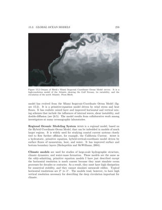 15.3. GLOBAL OCEAN MODELS 259
Figure 15.2 Output of Bleck’s Miami Isopycnal Coordinate Ocean Model micom. It is a
high-resolution model of the Atlantic showing the Gulf Stream, its variability, and the
circulation of the north Atlantic. From Bleck.
model has evolved from the Miami Isopycnic-Coordinate Ocean Model (ﬁg-
ure 15.2). It is a primitive-equation model driven by wind stress and heat
ﬂuxes. It has realistic mixed layer and improved horizontal and vertical mix-
ing schemes that include the inﬂuences of internal waves, shear instability, and
double-diﬀusion (see §8.5). The model results from collaborative work among
investigators at many oceanographic laboratories.
Regional Oceanic Modeling System roms is a regional model, based on
the Hybrid Coordinate Ocean Model, that can be imbedded in models of much
larger regions. It is widely used for studying coastal current systems closely
tied to ﬂow further oﬀshore, for example, the California Current. roms is
a hydrostatic, primitive equation, hybrid-vertical-coordinate model driven by
surface ﬂuxes of momentum, heat, and water. It has improved surface and
bottom boundary layers (Shchepetkin and McWilliams, 2004).
Climate models are used for studies of large-scale hydrographic structure,
climate dynamics, and water-mass formation. These models are the same as
the eddy-admitting, primitive equation models I have just described except
the horizontal resolution is much coarser because they must simulate ocean
processes for decades or centuries. As a result, they must have high dissipation
for numerical stability, and they cannot simulate mesoscale eddies. Typical
horizontal resolutions are 2◦
to 4◦
. The models tend, however, to have high
vertical resolution necessary for describing the deep circulation important for
climate.
 