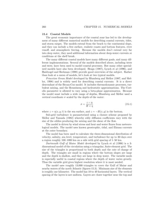 260 CHAPTER 15. NUMERICAL MODELS
15.4 Coastal Models
The great economic importance of the coastal zone has led to the develop-
ment of many diﬀerent numerical models for describing coastal currents, tides,
and storm surges. The models extend from the beach to the continental slope,
and they can include a free surface, realistic coasts and bottom features, river
runoﬀ, and atmospheric forcing. Because the models don’t extend very far
into deep water, they need additional information about deep-water currents or
conditions at the shelf break.
The many diﬀerent coastal models have many diﬀerent goals, and many dif-
ferent implementations. Several of the models described above, including mom
and rom, have been used to model coastal processes. But many other special-
ized models have also been developed. Heaps (1987), Lynch et al (1996), and
Haidvogel and Beckman (1998) provide good overviews of the subject. Rather
than look at a menu of models, let’s look at two typical models.
Princeton Ocean Model developed by Blumberg and Mellor (1987, and Mel-
lor, 1998) and is widely used for describing coastal currents. It is a direct
descendant of the Bryan-Cox model. It includes thermodynamic processes, tur-
bulent mixing, and the Boussinesq and hydrostatic approximations. The Cori-
olis parameter is allowed to vary using a beta-plane approximation. Because
the model must include a wide range of depths, Blumberg and Mellor used a
vertical coordinate σ scaled by the depth of the water:
σ =
z − η
H + η
(15.1)
where z = η(x, y, t) is the sea surface, and z = −H(x, y) is the bottom.
Sub-grid turbulence is parameterized using a closure scheme proposed by
Mellor and Yamada (1982) whereby eddy diﬀusion coeﬃcients vary with the
size of the eddies producing the mixing and the shear of the ﬂow.
The model is driven by wind stress and heat and water ﬂuxes from meteoro-
logical models. The model uses known geostrophic, tidal, and Ekman currents
at the outer boundary.
The model has been used to calculate the three-dimensional distribution of
velocity, salinity, sea level, temperature, and turbulence for up to 30 days over
a region roughly 100–1000 km on a side with grid spacing of 1–50 km.
Dartmouth Gulf of Maine Model developed by Lynch et al (1996) is a 3-
dimensional model of the circulation using a triangular, ﬁnite-element grid. The
size of the triangles is proportional to both depth and the rate of change of
depth. The triangles are small in regions where the bottom slopes are large
and the depth is shallow, and they are large in deep water. The variable mesh
is especially useful in coastal regions where the depth of water varies greatly.
Thus the variable grid gives highest resolution where it is most needed.
The model uses roughly 13,000 triangles to cover the Gulf of Maine and
nearby waters of the north Atlantic (ﬁgures 15.3). Minimum size of the elements
is roughly one kilometer. The model has 10 to 40 horizontal layers. The vertical
spacing of the layers is not uniform. Layers are closer together near the top and
 