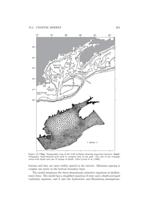 15.4. COASTAL MODELS 261
NEW ENGLAND
SHELF
NANTUCKET
SHOALS
60m
100m
200m
1000m 300m
GREATSOUTHCHANNEL
GEORGES BANK
GULF OF
MAINE
WILKONSON
BASIN
200m
300m 200m
200m
GEORGES
BASIN
NORTHEAST CHANNEL
BROWN'S
BANK
JORDAN
BASIN
100m
BAY
OF
FUNDY
60m
200m
100m
1000m
SCOTIAN
SHELF
100m
CAPE
SABLE
CAPE
COD
60m
100 km
70o
68o
66o
64o
62o
40o
41o
42o
43o
44o
45o
72o
Figure 15.3 Top: Topographic map of the Gulf of Maine showing important features. Inset:
Triangular, ﬁnite-element grid used to compute ﬂow in the gulf. The size of the triangles
varies with depth and rate of change of depth. After Lynch et al, (1996).
bottom and they are more widely spaced in the interior. Minimum spacing is
roughly one meter in the bottom boundary layer.
The model integrates the three-dimensional, primitive equations in shallow-
water form. The model has a simpliﬁed equation of state and a depth-averaged
continuity equation, and it uses the hydrostatic and Boussinesq assumptions.
 