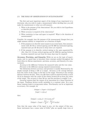 2.5. THE ROLE OF OBSERVATIONS IN OCEANOGRAPHY 19
The ﬁrst and most important aspect of the design of any experiment is to
determine why you wish to make a measurement before deciding how you will
make the measurement or what you will measure.
1. What is the purpose of the observations? Do you wish to test hypotheses
or describe processes?
2. What accuracy is required of the observation?
3. What resolution in time and space is required? What is the duration of
measurements?
Consider, for example, how the purpose of the measurement changes how you
might measure salinity or temperature as a function of depth:
1. If the purpose is to describe water masses in an ocean basin, then measure-
ments with 20–50 m vertical spacing and 50–300 km horizontal spacing,
repeated once per 20–50 years in deep water are required.
2. If the purpose is to describe vertical mixing in the open equatorial Pa-
ciﬁc, then 0.5–1.0 mm vertical spacing and 50–1000 km spacing between
locations repeated once per hour for many days may be required.
Accuracy, Precision, and Linearity While we are on the topic of experi-
ments, now is a good time to introduce three concepts needed throughout the
book when we discuss experiments: precision, accuracy, and linearity of a mea-
surement.
Accuracy is the diﬀerence between the measured value and the true value.
Precision is the diﬀerence among repeated measurements.
The distinction between accuracy and precision is usually illustrated by the
simple example of ﬁring a riﬂe at a target. Accuracy is the average distance
from the center of the target to the hits on the target. Precision is the average
distance between the hits. Thus, ten riﬂe shots could be clustered within a circle
10 cm in diameter with the center of the cluster located 20 cm from the center
of the target. The accuracy is then 20 cm, and the precision is roughly 5 cm.
Linearity requires that the output of an instrument be a linear function of
the input. Nonlinear devices rectify variability to a constant value. So a non-
linear response leads to wrong mean values. Non-linearity can be as important
as accuracy. For example, let
Output = Input + 0.1(Input)2
Input = a sin ωt
then
Output = a sin ωt + 0.1 (a sinωt)2
Output = Input +
0.1
2
a2
−
0.1
2
a2
cos 2ωt
Note that the mean value of the input is zero, yet the output of this non-
linear instrument has a mean value of 0.05a2
plus an equally large term at
 