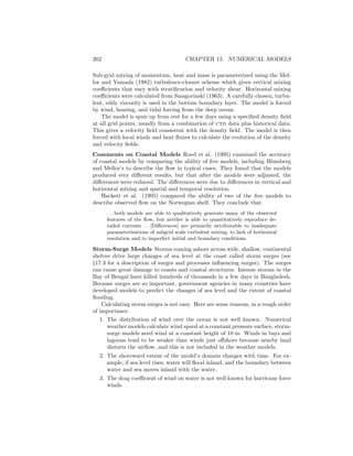 262 CHAPTER 15. NUMERICAL MODELS
Sub-grid mixing of momentum, heat and mass is parameterized using the Mel-
lor and Yamada (1982) turbulence-closure scheme which gives vertical mixing
coeﬃcients that vary with stratiﬁcation and velocity shear. Horizontal mixing
coeﬃcients were calculated from Smagorinski (1963). A carefully chosen, turbu-
lent, eddy viscosity is used in the bottom boundary layer. The model is forced
by wind, heating, and tidal forcing from the deep ocean.
The model is spun up from rest for a few days using a speciﬁed density ﬁeld
at all grid points, usually from a combination of ctd data plus historical data.
This gives a velocity ﬁeld consistent with the density ﬁeld. The model is then
forced with local winds and heat ﬂuxes to calculate the evolution of the density
and velocity ﬁelds.
Comments on Coastal Models Roed et al. (1995) examined the accuracy
of coastal models by comparing the ability of ﬁve models, including Blumberg
and Mellor’s to describe the ﬂow in typical cases. They found that the models
produced very diﬀerent results, but that after the models were adjusted, the
diﬀerences were reduced. The diﬀerences were due to diﬀerences in vertical and
horizontal mixing and spatial and temporal resolution.
Hackett et al. (1995) compared the ability of two of the ﬁve models to
describe observed ﬂow on the Norwegian shelf. They conclude that
. . . both models are able to qualitatively generate many of the observed
features of the ﬂow, but neither is able to quantitatively reproduce de-
tailed currents . . . [Diﬀerences] are primarily attributable to inadequate
parameterizations of subgrid scale turbulent mixing, to lack of horizontal
resolution and to imperfect initial and boundary conditions.
Storm-Surge Models Storms coming ashore across wide, shallow, continental
shelves drive large changes of sea level at the coast called storm surges (see
§17.3 for a description of surges and processes inﬂuencing surges). The surges
can cause great damage to coasts and coastal structures. Intense storms in the
Bay of Bengal have killed hundreds of thousands in a few days in Bangladesh.
Because surges are so important, government agencies in many countries have
developed models to predict the changes of sea level and the extent of coastal
ﬂooding.
Calculating storm surges is not easy. Here are some reasons, in a rough order
of importance.
1. The distribution of wind over the ocean is not well known. Numerical
weather models calculate wind speed at a constant pressure surface, storm-
surge models need wind at a constant height of 10 m. Winds in bays and
lagoons tend to be weaker than winds just oﬀshore because nearby land
distorts the airﬂow, and this is not included in the weather models.
2. The shoreward extent of the model’s domain changes with time. For ex-
ample, if sea level rises, water will ﬂood inland, and the boundary between
water and sea moves inland with the water.
3. The drag coeﬃcient of wind on water is not well known for hurricane force
winds.
 