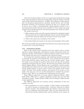 264 CHAPTER 15. NUMERICAL MODELS
Advanced Circulation Model adcirc is an experimental model for forecasting
storm surges produced by hurricanes coming ashore along the Atlantic and Gulf
coasts of the United States (Graber et al, 2006). The model uses a ﬁnite-element
grid, the Boussinesq approximation, quadratic bottom friction, and vertically
integrated continuity and momentum equations for ﬂow on a rotating earth.
It can be run as either a two-dimensional, depth-integrated model, or as a
three-dimensional model. Because waves contribute to storm surges, the model
includes waves calculated from the wam third-geneation wave model (see §16.5).
The model is forced by:
1. High resolution winds and surface pressure obtained by combining weather
forecasts from the noaa National Weather Service and the National Hur-
ricane Center along the oﬃcial and alternate forecast storm tracks.
2. Tides at the open-ocean boundaries of the model.
3. Sea-surface height and currents at the open-ocean boundaries of the model.
The model successfully forecast the Hurricane Katrina storm surge, giving values
in excess of 6.1 m near New Orleans.
15.5 Assimilation Models
Many of the models I have described so far have output, such as current
velocity or surface topography, constrained by oceanic observations of the vari-
ables they calculate. Such models are called assimilation models. In this section,
I will consider how data can be assimilated into numerical models.
Let’s begin with a primitive-equation, eddy-admitting numerical model used
to calculate the position of the Gulf Stream. Let’s assume that the model is
driven with real-time surface winds from the ecmwf weather model. Using
the model, we can calculate the position of the current and also the sea-surface
topography associated with the current. We ﬁnd that the position of the Gulf
Stream wiggles oﬀshore of Cape Hatteras due to instabilities, and the position
calculated by the model is just one of many possible positions for the same wind
forcing. Which position is correct, that is, what is the position of the current
today? We know, from satellite altimetry, the position of the current at a few
points a few days ago. Can we use this information to calculate the current’s
position today? How do we assimilate this information into the model?
Many diﬀerent approaches are being explored (Malanotte-Rizzoli, 1996).
Roger Daley (1991) gives a complete description of how data are used with
atmospheric models. Andrew Bennet (1992) and Carl Wunsch (1996) describe
oceanic applications.
The diﬀerent approaches are necessary because assimilation of data into
models is not easy.
1. Data assimilation is an inverse problem: A ﬁnite number of observations
are used to estimate a continuous ﬁeld—a function, which has an inﬁnite
number of points. The calculated ﬁelds, the solution to the inverse prob-
lem, are completely under-determined. There are many ﬁelds that ﬁt the
observations and the model precisely, and the solutions are not unique. In
 