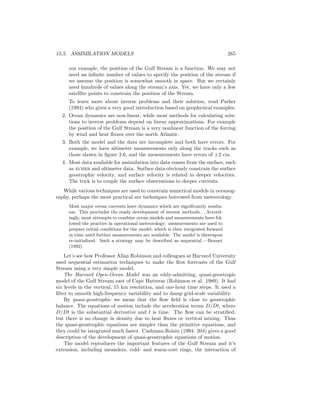 15.5. ASSIMILATION MODELS 265
our example, the position of the Gulf Stream is a function. We may not
need an inﬁnite number of values to specify the position of the stream if
we assume the position is somewhat smooth in space. But we certainly
need hundreds of values along the stream’s axis. Yet, we have only a few
satellite points to constrain the position of the Stream.
To learn more about inverse problems and their solution, read Parker
(1994) who gives a very good introduction based on geophysical examples.
2. Ocean dynamics are non-linear, while most methods for calculating solu-
tions to inverse problems depend on linear approximations. For example
the position of the Gulf Stream is a very nonlinear function of the forcing
by wind and heat ﬂuxes over the north Atlantic.
3. Both the model and the data are incomplete and both have errors. For
example, we have altimeter measurements only along the tracks such as
those shown in ﬁgure 2.6, and the measurements have errors of ±2 cm.
4. Most data available for assimilation into data comes from the surface, such
as avhrr and altimeter data. Surface data obviously constrain the surface
geostrophic velocity, and surface velocity is related to deeper velocities.
The trick is to couple the surface observations to deeper currents.
While various techniques are used to constrain numerical models in oceanog-
raphy, perhaps the most practical are techniques borrowed from meteorology.
Most major ocean currents have dynamics which are signiﬁcantly nonlin-
ear. This precludes the ready development of inverse methods. . . Accord-
ingly, most attempts to combine ocean models and measurements have fol-
lowed the practice in operational meteorology: measurements are used to
prepare initial conditions for the model, which is then integrated forward
in time until further measurements are available. The model is thereupon
re-initialized. Such a strategy may be described as sequential.—Bennet
(1992).
Let’s see how Professor Allan Robinson and colleagues at Harvard University
used sequential estimation techniques to make the ﬁrst forecasts of the Gulf
Stream using a very simple model.
The Harvard Open-Ocean Model was an eddy-admitting, quasi-geostropic
model of the Gulf Stream east of Cape Hatteras (Robinson et al. 1989). It had
six levels in the vertical, 15 km resolution, and one-hour time steps. It used a
ﬁlter to smooth high-frequency variability and to damp grid-scale variability.
By quasi-geostrophic we mean that the ﬂow ﬁeld is close to geostrophic
balance. The equations of motion include the acceleration terms D/Dt, where
D/Dt is the substantial derivative and t is time. The ﬂow can be stratiﬁed,
but there is no change in density due to heat ﬂuxes or vertical mixing. Thus
the quasi-geostrophic equations are simpler than the primitive equations, and
they could be integrated much faster. Cushman-Roisin (1994: 204) gives a good
description of the development of quasi-geostrophic equations of motion.
The model reproduces the important features of the Gulf Stream and it’s
extension, including meanders, cold- and warm-core rings, the interaction of
 