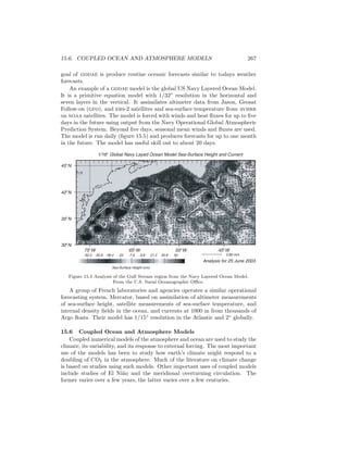 15.6. COUPLED OCEAN AND ATMOSPHERE MODELS 267
goal of godae is produce routine oceanic forecasts similar to todays weather
forecasts.
An example of a godae model is the global US Navy Layered Ocean Model.
It is a primitive equation model with 1/32◦
resolution in the horizontal and
seven layers in the vertical. It assimilates altimeter data from Jason, Geosat
Follow-on (gfo), and ers-2 satellites and sea-surface temperature from avhrr
on noaa satellites. The model is forced with winds and heat ﬂuxes for up to ﬁve
days in the future using output from the Navy Operational Global Atmospheric
Prediction System. Beyond ﬁve days, seasonal mean winds and ﬂuxes are used.
The model is run daily (ﬁgure 15.5) and produces forecasts for up to one month
in the future. The model has useful skill out to about 20 days.
45°N
40°N
35°N
30°N
75°W 65°W 55°W 45°W
1/16° Global Navy Layed Ocean Model Sea-Surface Height and Current
Analysis for 25 June 2003
-62.5 -50.8 -38.4 -22 -7.6 8.8 21.2 35.8 50
Sea-Surface Height (cm)
0.80 m/s
Figure 15.5 Analysis of the Gulf Stream region from the Navy Layered Ocean Model.
From the U.S. Naval Oceanographic Oﬃce.
A group of French laboratories and agencies operates a similar operational
forecasting system, Mercator, based on assimilation of altimeter measurements
of sea-surface height, satellite measurements of sea-surface temperature, and
internal density ﬁelds in the ocean, and currents at 1000 m from thousands of
Argo ﬂoats. Their model has 1/15◦
resolution in the Atlantic and 2◦
globally.
15.6 Coupled Ocean and Atmosphere Models
Coupled numerical models of the atmosphere and ocean are used to study the
climate, its variability, and its response to external forcing. The most important
use of the models has been to study how earth’s climate might respond to a
doubling of CO2 in the atmosphere. Much of the literature on climate change
is based on studies using such models. Other important uses of coupled models
include studies of El Ni˜no and the meridional overturning circulation. The
former varies over a few years, the latter varies over a few centuries.
 