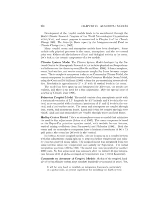 268 CHAPTER 15. NUMERICAL MODELS
Development of the coupled models tends to be coordinated through the
World Climate Research Program of the World Meteorological Organization
wcrp/wmo, and recent progress is summarized in Chapter 8 of the Climate
Change 2001: The Scientiﬁc Basis report by the Intergovernmental Panel on
Climate Change (ipcc, 2007).
Many coupled ocean and atmosphere models have been developed. Some
include only physical processes in the ocean, atmosphere, and the ice-covered
polar seas. Others add the inﬂuence of land and biological activity in the ocean.
Let’s look at the oceanic components of a few models.
Climate System Model The Climate System Model developed by the Na-
tional Center for Atmospheric Research ncar includes physical and biogeochem-
ical inﬂuence on the climate system (Boville and Gent, 1998). It has atmosphere,
ocean, land-surface, and sea-ice components coupled by ﬂuxes between compo-
nents. The atmospheric component is the ncar Community Climate Model, the
oceanic component is a modiﬁed version of the Princeton Modular Ocean Model,
using the Gent and McWilliams (1990) scheme for parameterizing mesoscale ed-
dies. Resolution is approximately 2◦
× 2◦
with 45 vertical levels in the ocean.
The model has been spun up and integrated for 300 years, the results are
realistic, and there is no need for a ﬂux adjustment. (See the special issue of
Journal of Climate, June 1998).
Princeton Coupled Model The model consists of an atmospheric model with
a horizontal resolution of 7.5◦
longitude by 4.5◦
latitude and 9 levels in the ver-
tical, an ocean model with a horizontal resolution of 4◦
and 12 levels in the ver-
tical, and a land-surface model. The ocean and atmosphere are coupled through
heat, water, and momentum ﬂuxes. Land and ocean are coupled through river
runoﬀ. And land and atmosphere are coupled through water and heat ﬂuxes.
Hadley Center Model This is an atmosphere-ocean-ice model that minimizes
the need for ﬂux adjustments (Johns et al, 1997). The ocean component is based
on the Bryan-Cox primitive equation model, with realistic bottom features,
vertical mixing coeﬃcients from Pacanowski and Philander (1981). Both the
ocean and the atmospheric component have a horizontal resolution of 96 × 73
grid points, the ocean has 20 levels in the vertical.
In contrast to most coupled models, this one is spun up as a coupled system
with ﬂux adjustments during spin up to keep sea surface temperature and salin-
ity close to observed mean values. The coupled model was integrated from rest
using Levitus values for temperature and salinity for September. The initial
integration was from 1850 to 1940. The model was then integrated for another
1000 years. No ﬂux adjustment was necessary after the initial 140-year integra-
tion because drift of global-averaged air temperature was ≤ 0.016 K/century.
Comments on Accuracy of Coupled Models Models of the coupled, land-
air-ice-ocean climate system must simulate hundreds to thousands of years. Yet,
It will be very hard to establish an integration framework, particularly
on a global scale, as present capabilities for modelling the Earth system
 