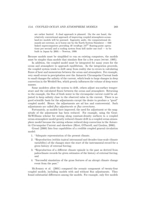 15.6. COUPLED OCEAN AND ATMOSPHERE MODELS 269
are rather limited. A dual approach is planned. On the one hand, the
relatively conventional approach of improving coupled atmosphere-ocean-
land-ice models will be pursued. Ingenuity aside, the computational de-
mands are extreme, as is borne out by the Earth System Simulator — 640
linked supercomputers providing 40 teraﬂops [1012
ﬂoating-point opera-
tions per second] and a cooling system from hell under one roof — to be
built in Japan by 2003.— Newton, 1999.
Because models must be simpliﬁed to run on existing computers, the models
must be simpler than models that simulate ﬂow for a few years (wcrp, 1995).
In addition, the coupled model must be integrated for many years for the
ocean and atmosphere to approach equilibrium. As the integration proceeds,
the coupled system tends to drift away from reality due to errors in calculating
ﬂuxes of heat and momentum between the ocean and atmosphere. For example,
very small errors in precipitation over the Antarctic Circumpolar Current leads
to small changes the salinity of the current, which leads to large changes in deep
convection in the Weddell Sea, which greatly inﬂuences the volume of deep water
masses.
Some modelers allow the system to drift, others adjust sea-surface temper-
ature and the calculated ﬂuxes between the ocean and atmosphere. Returning
to the example, the ﬂux of fresh water in the circumpolar current could be ad-
justed to keep salinity close to the observed value in the current. There is no
good scientiﬁc basis for the adjustments except the desire to produce a “good”
coupled model. Hence, the adjustments are ad hoc and controversial. Such
adjustments are called ﬂux adjustments or ﬂux corrections.
Fortunately, as models have improved, the need for adjustment or the mag-
nitude of the adjustment has been reduced. For example, using the Gent-
McWilliams scheme for mixing along constant-density surfaces in a coupled
ocean-atmosphere model greatly reduced climate drift in a coupled ocean-atmos-
phere model because the mixing scheme reduced deep convection in the Antarc-
tic Circumpolar Current and elsewhere (Hirst, O’Farrell, and Gordon, 2000).
Grassl (2000) lists four capabilities of a credible coupled general circulation
model:
1. “Adequate representation of the present climate.
2. “Reproduction (within typical interannual and decades time-scale climate
variability) of the changes since the start of the instrumental record for a
given history of external forcing;
3. “Reproduction of a diﬀerent climate episode in the past as derived from
paleoclimate records for given estimates of the history of external forcing;
and
4. “Successful simulation of the gross features of an abrupt climate change
event from the past.”
McAvaney et al. (2001) compared the oceanic component of twenty-four
coupled models, including models with and without ﬂux adjustments. They
found substantial diﬀerences among the models. For example, only ﬁve models
 