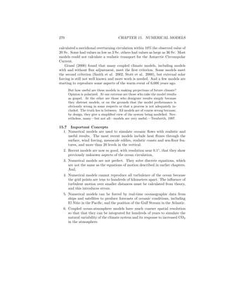 270 CHAPTER 15. NUMERICAL MODELS
calculated a meridional overturning circulation within 10% the observed value of
20 Sv. Some had values as low as 3 Sv, others had values as large as 36 Sv. Most
models could not calculate a realistic transport for the Antarctic Circumpolar
Current.
Grassl (2000) found that many coupled climate models, including models
with and without ﬂux adjustment, meet the ﬁrst criterion. Some models meet
the second criterion (Smith et al. 2002, Stott et al. 2000), but external solar
forcing is still not well known and more work is needed. And a few models are
starting to reproduce some aspects of the warm event of 6,000 years ago.
But how useful are these models in making projections of future climate?
Opinion is polarized. At one extreme are those who take the model results
as gospel. At the other are those who denigrate results simply because
they distrust models, or on the grounds that the model performance is
obviously wrong in some respects or that a process is not adequately in-
cluded. The truth lies in between. All models are of course wrong because,
by design, they give a simpliﬁed view of the system being modelled. Nev-
ertheless, many—but not all—models are very useful.—Trenberth, 1997.
15.7 Important Concepts
1. Numerical models are used to simulate oceanic ﬂows with realistic and
useful results. The most recent models include heat ﬂuxes through the
surface, wind forcing, mesoscale eddies, realistic coasts and sea-ﬂoor fea-
tures, and more than 20 levels in the vertical.
2. Recent models are now so good, with resolution near 0.1◦
, that they show
previously unknown aspects of the ocean circulation,
3. Numerical models are not perfect. They solve discrete equations, which
are not the same as the equations of motion described in earlier chapters.
And,
4. Numerical models cannot reproduce all turbulence of the ocean because
the grid points are tens to hundreds of kilometers apart. The inﬂuence of
turbulent motion over smaller distances must be calculated from theory,
and this introduces errors.
5. Numerical models can be forced by real-time oceanographic data from
ships and satellites to produce forecasts of oceanic conditions, including
El Ni˜no in the Paciﬁc, and the position of the Gulf Stream in the Atlantic.
6. Coupled ocean-atmosphere models have much coarser spatial resolution
so that that they can be integrated for hundreds of years to simulate the
natural variability of the climate system and its response to increased CO2
in the atmosphere.
 
