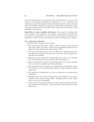 20 CHAPTER 2. THE HISTORICAL SETTING
twice the input frequency. In general, if input has frequencies ω1 and ω2, then
output of a non-linear instrument has frequencies ω1 ± ω2. Linearity of an
instrument is especially important when the instrument must measure the mean
value of a turbulent variable. For example, we require linear current meters when
measuring currents near the sea surface where wind and waves produce a large
variability in the current.
Sensitivity to other variables of interest. Errors may be correlated with
other variables of the problem. For example, measurements of conductivity
are sensitive to temperature. So, errors in the measurement of temperature in
salinometers leads to errors in the measured values of conductivity or salinity.
2.6 Important Concepts
From the above, I hope you have learned:
1. The ocean is not well known. What we know is based on data collected
from only a little more than a century of oceanographic expeditions sup-
plemented with satellite data collected since 1978.
2. The basic description of the ocean is suﬃcient for describing the time-
averaged mean circulation of the ocean, and recent work is beginning to
describe the variability.
3. Observations are essential for understanding the ocean. Few processes
have been predicted from theory before they were observed.
4. Lack of observations has led to conceptual pictures of oceanic processes
that are often too simpliﬁed and often misleading.
5. Oceanographers rely more and more on large data sets produced by others.
The sets have errors and limitations which you must understand before
using them.
6. The planning of experiments is at least as important as conducting the
experiment.
7. Sampling errors arise when the observations, the samples, are not repre-
sentative of the process being studied. Sampling errors are the largest
source of error in oceanography.
8. Almost all our observations of the ocean now come from satellites, drifters,
and autonomous instruments. Fewer and fewer observations come from
ships at sea.
 