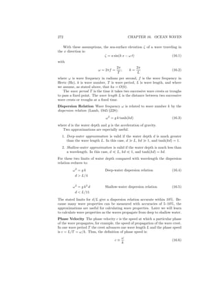 272 CHAPTER 16. OCEAN WAVES
With these assumptions, the sea-surface elevation ζ of a wave traveling in
the x direction is:
ζ = a sin(k x − ω t) (16.1)
with
ω = 2πf =
2π
T
; k =
2π
L
(16.2)
where ω is wave frequency in radians per second, f is the wave frequency in
Hertz (Hz), k is wave number, T is wave period, L is wave length, and where
we assume, as stated above, that ka = O(0).
The wave period T is the time it takes two successive wave crests or troughs
to pass a ﬁxed point. The wave length L is the distance between two successive
wave crests or troughs at a ﬁxed time.
Dispersion Relation Wave frequency ω is related to wave number k by the
dispersion relation (Lamb, 1945 §228):
ω2
= g k tanh(kd) (16.3)
where d is the water depth and g is the acceleration of gravity.
Two approximations are especially useful.
1. Deep-water approximation is valid if the water depth d is much greater
than the wave length L. In this case, d ≫ L, kd ≫ 1, and tanh(kd) = 1.
2. Shallow-water approximation is valid if the water depth is much less than
a wavelength. In this case, d ≪ L, kd ≪ 1, and tanh(kd) = kd.
For these two limits of water depth compared with wavelength the dispersion
relation reduces to:
ω2
= g k Deep-water dispersion relation (16.4)
d > L/4
ω2
= g k2
d Shallow-water dispersion relation (16.5)
d < L/11
The stated limits for d/L give a dispersion relation accurate within 10%. Be-
cause many wave properties can be measured with accuracies of 5–10%, the
approximations are useful for calculating wave properties. Later we will learn
to calculate wave properties as the waves propagate from deep to shallow water.
Phase Velocity The phase velocity c is the speed at which a particular phase
of the wave propagates, for example, the speed of propagation of the wave crest.
In one wave period T the crest advances one wave length L and the phase speed
is c = L/T = ω/k. Thus, the deﬁnition of phase speed is:
c ≡
ω
k
(16.6)
 