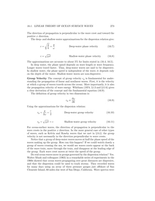 16.1. LINEAR THEORY OF OCEAN SURFACE WAVES 273
The direction of propagation is perpendicular to the wave crest and toward the
positive x direction.
The deep- and shallow-water approximations for the dispersion relation give:
c =
g
k
=
g
ω
Deep-water phase velocity (16.7)
c = g d Shallow-water phase velocity (16.8)
The approximations are accurate to about 5% for limits stated in (16.4, 16.5).
In deep water, the phase speed depends on wave length or wave frequency.
Longer waves travel faster. Thus, deep-water waves are said to be dispersive.
In shallow water, the phase speed is independent of the wave; it depends only
on the depth of the water. Shallow-water waves are non-dispersive.
Group Velocity The concept of group velocity cg is fundamental for under-
standing the propagation of linear and nonlinear waves. First, it is the velocity
at which a group of waves travels across the ocean. More importantly, it is also
the propagation velocity of wave energy. Whitham (1974, §1.3 and §11.6) gives
a clear derivation of the concept and the fundamental equation (16.9).
The deﬁnition of group velocity in two dimensions is:
cg ≡
∂ω
∂k
(16.9)
Using the approximations for the dispersion relation:
cg =
g
2ω
=
c
2
Deep-water group velocity (16.10)
cg = g d = c Shallow-water group velocity (16.11)
For ocean-surface waves, the direction of propagation is perpendicular to the
wave crests in the positive x direction. In the more general case of other types
of waves, such as Kelvin and Rossby waves that we met in §14.2, the group
velocity is not necessarily in the direction perpendicular to wave crests.
Notice that a group of deep-water waves moves at half the phase speed of the
waves making up the group. How can this happen? If we could watch closely a
group of waves crossing the sea, we would see waves crests appear at the back
of the wave train, move through the train, and disappear at the leading edge of
the group. Each wave crest moves at twice the speed of the group.
Do real ocean waves move in groups governed by the dispersion relation? Yes.
Walter Munk and colleagues (1963) in a remarkable series of experiments in the
1960s showed that ocean waves propagating over great distances are dispersive,
and that the dispersion could be used to track storms. They recorded waves
for many days using an array of three pressure gauges just oﬀshore of San
Clemente Island, 60 miles due west of San Diego, California. Wave spectra were
 