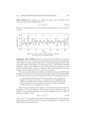 16.1. LINEAR THEORY OF OCEAN SURFACE WAVES 275
Wave Energy Wave energy E in Joules per square meter is related to the
variance of sea-surface displacement ζ by:
E = ρwg ζ2
(16.12)
where ρw is water density, g is gravity, and the brackets denote a time or space
average.
0 20 40 60 80 100 120
-200
-100
0
100
200
Time (s)
WaveAmplitude(m)
Figure 16.2 A short record of wave amplitude measured
by a wave buoy in the north Atlantic.
Signiﬁcant Wave Height What do we mean by wave height? If we look at
a wind-driven sea, we see waves of various heights. Some are much larger than
most, others are much smaller (ﬁgure 16.2). A practical deﬁnition that is often
used is the height of the highest 1/3 of the waves, H1/3. The height is computed
as follows: measure wave height for a few minutes, pick out say 120 wave crests
and record their heights. Pick the 40 largest waves and calculate the average
height of the 40 values. This is H1/3 for the wave record.
The concept of signiﬁcant wave height was developed during the World War
II as part of a project to forecast ocean wave heights and periods. Wiegel (1964:
p. 198) reports that work at the Scripps Institution of Oceanography showed
. . . wave height estimated by observers corresponds to the average of the
highest 20 to 40 per cent of waves. . . Originally, the term signiﬁcant wave
height was attached to the average of these observations, the highest 30
per cent of the waves, but has evolved to become the average of the highest
one-third of the waves, (designated HS or H1/3)
More recently, signiﬁcant wave height is calculated from measured wave dis-
placement. If the sea contains a narrow range of wave frequencies, H1/3 is
related to the standard deviation of sea-surface displacement (nas , 1963: 22;
Hoﬀman and Karst, 1975)
H1/3 = 4 ζ2 1/2
(16.13)
where ζ2 1/2
is the standard deviation of surface displacement. This relation-
ship is much more useful, and it is now the accepted way to calculate wave
height from wave measurements.
 