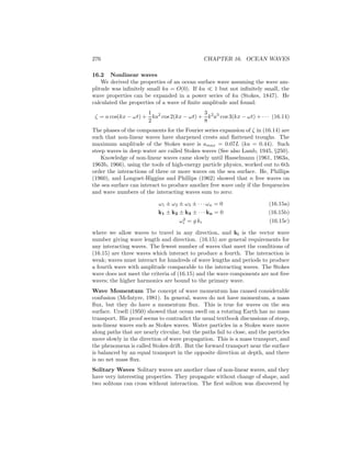 276 CHAPTER 16. OCEAN WAVES
16.2 Nonlinear waves
We derived the properties of an ocean surface wave assuming the wave am-
plitude was inﬁnitely small ka = O(0). If ka ≪ 1 but not inﬁnitely small, the
wave properties can be expanded in a power series of ka (Stokes, 1847). He
calculated the properties of a wave of ﬁnite amplitude and found:
ζ = a cos(kx − ωt) +
1
2
ka2
cos 2(kx − ωt) +
3
8
k2
a3
cos 3(kx − ωt) + · · · (16.14)
The phases of the components for the Fourier series expansion of ζ in (16.14) are
such that non-linear waves have sharpened crests and ﬂattened troughs. The
maximum amplitude of the Stokes wave is amax = 0.07L (ka = 0.44). Such
steep waves in deep water are called Stokes waves (See also Lamb, 1945, §250).
Knowledge of non-linear waves came slowly until Hasselmann (1961, 1963a,
1963b, 1966), using the tools of high-energy particle physics, worked out to 6th
order the interactions of three or more waves on the sea surface. He, Phillips
(1960), and Longuet-Higgins and Phillips (1962) showed that n free waves on
the sea surface can interact to produce another free wave only if the frequencies
and wave numbers of the interacting waves sum to zero:
ω1 ± ω2 ± ω3 ± · · · ωn = 0 (16.15a)
k1 ± k2 ± k3 ± · · · kn = 0 (16.15b)
ω2
i = g ki (16.15c)
where we allow waves to travel in any direction, and ki is the vector wave
number giving wave length and direction. (16.15) are general requirements for
any interacting waves. The fewest number of waves that meet the conditions of
(16.15) are three waves which interact to produce a fourth. The interaction is
weak; waves must interact for hundreds of wave lengths and periods to produce
a fourth wave with amplitude comparable to the interacting waves. The Stokes
wave does not meet the criteria of (16.15) and the wave components are not free
waves; the higher harmonics are bound to the primary wave.
Wave Momentum The concept of wave momentum has caused considerable
confusion (McIntyre, 1981). In general, waves do not have momentum, a mass
ﬂux, but they do have a momentum ﬂux. This is true for waves on the sea
surface. Ursell (1950) showed that ocean swell on a rotating Earth has no mass
transport. His proof seems to contradict the usual textbook discussions of steep,
non-linear waves such as Stokes waves. Water particles in a Stokes wave move
along paths that are nearly circular, but the paths fail to close, and the particles
move slowly in the direction of wave propagation. This is a mass transport, and
the phenomena is called Stokes drift. But the forward transport near the surface
is balanced by an equal transport in the opposite direction at depth, and there
is no net mass ﬂux.
Solitary Waves Solitary waves are another class of non-linear waves, and they
have very interesting properties. They propagate without change of shape, and
two solitons can cross without interaction. The ﬁrst soliton was discovered by
 