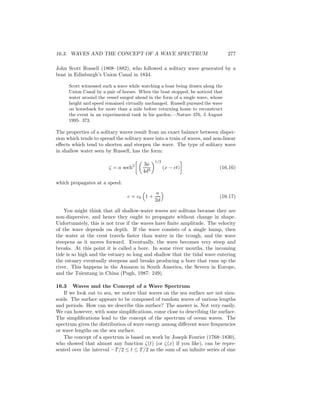 16.3. WAVES AND THE CONCEPT OF A WAVE SPECTRUM 277
John Scott Russell (1808–1882), who followed a solitary wave generated by a
boat in Edinburgh’s Union Canal in 1834.
Scott witnessed such a wave while watching a boat being drawn along the
Union Canal by a pair of horses. When the boat stopped, he noticed that
water around the vessel surged ahead in the form of a single wave, whose
height and speed remained virtually unchanged. Russell pursued the wave
on horseback for more than a mile before returning home to reconstruct
the event in an experimental tank in his garden.—Nature 376, 3 August
1995: 373.
The properties of a solitary waves result from an exact balance between disper-
sion which tends to spread the solitary wave into a train of waves, and non-linear
eﬀects which tend to shorten and steepen the wave. The type of solitary wave
in shallow water seen by Russell, has the form:
ζ = a sech2 3a
4d3
1/2
(x − ct) (16.16)
which propagates at a speed:
c = c0 1 +
a
2d
(16.17)
You might think that all shallow-water waves are solitons because they are
non-dispersive, and hence they ought to propagate without change in shape.
Unfortunately, this is not true if the waves have ﬁnite amplitude. The velocity
of the wave depends on depth. If the wave consists of a single hump, then
the water at the crest travels faster than water in the trough, and the wave
steepens as it moves forward. Eventually, the wave becomes very steep and
breaks. At this point it is called a bore. In some river mouths, the incoming
tide is so high and the estuary so long and shallow that the tidal wave entering
the estuary eventually steepens and breaks producing a bore that runs up the
river. This happens in the Amazon in South America, the Severn in Europe,
and the Tsientang in China (Pugh, 1987: 249).
16.3 Waves and the Concept of a Wave Spectrum
If we look out to sea, we notice that waves on the sea surface are not sinu-
soids. The surface appears to be composed of random waves of various lengths
and periods. How can we describe this surface? The answer is, Not very easily.
We can however, with some simpliﬁcations, come close to describing the surface.
The simpliﬁcations lead to the concept of the spectrum of ocean waves. The
spectrum gives the distribution of wave energy among diﬀerent wave frequencies
or wave lengths on the sea surface.
The concept of a spectrum is based on work by Joseph Fourier (1768–1830),
who showed that almost any function ζ(t) (or ζ(x) if you like), can be repre-
sented over the interval −T/2 ≤ t ≤ T/2 as the sum of an inﬁnite series of sine
 