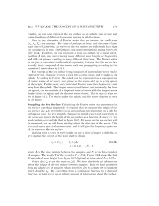 16.3. WAVES AND THE CONCEPT OF A WAVE SPECTRUM 279
relation, we can also represent the sea surface as an inﬁnite sum of sine and
cosine functions of diﬀerent frequencies moving in all directions.
Note in our discussion of Fourier series that we assume the coeﬃcients
(an, bn, Zn) are constant. For times of perhaps an hour, and distances of per-
haps tens of kilometers, the waves on the sea surface are suﬃciently ﬁxed that
the assumption is true. Furthermore, non-linear interactions among waves are
very weak. Therefore, we can represent a local sea surface by a linear super-
position of real, sine waves having many diﬀerent wave lengths or frequencies
and diﬀerent phases traveling in many diﬀerent directions. The Fourier series
in not just a convenient mathematical expression, it states that the sea surface
is really, truly composed of sine waves, each one propagating according to the
equations I wrote down in §16.1.
The concept of the sea surface being composed of independent waves can be
carried further. Suppose I throw a rock into a calm ocean, and it makes a big
splash. According to Fourier, the splash can be represented as a superposition
of cosine waves all of nearly zero phase so the waves add up to a big splash
at the origin. Furthermore, each individual Fourier wave then begins to travel
away from the splash. The longest waves travel fastest, and eventually, far from
the splash, the sea consists of a dispersed train of waves with the longest waves
further from the splash and the shortest waves closest. This is exactly what we
see in ﬁgure 16.1. The storm makes the splash, and the waves disperse as seen
in the ﬁgure.
Sampling the Sea Surface Calculating the Fourier series that represents the
sea surface is perhaps impossible. It requires that we measure the height of the
sea surface ζ(x, y, t) everywhere in an area perhaps ten kilometers on a side for
perhaps an hour. So, let’s simplify. Suppose we install a wave staﬀ somewhere in
the ocean and record the height of the sea surface as a function of time ζ(t). We
would obtain a record like that in ﬁgure 16.2. All waves on the sea surface will
be measured, but we will know nothing about the direction of the waves. This
is a much more practical measurement, and it will give the frequency spectrum
of the waves on the sea surface.
Working with a trace of wave height on say a piece of paper is diﬃcult, so
let’s digitize the output of the wave staﬀ to obtain
ζj ≡ ζ(tj), tj ≡ j∆ (16.24)
j = 0, 1, 2, · · · , N − 1
where ∆ is the time interval between the samples, and N is the total number
of samples. The length T of the record is T = N ∆. Figure 16.3 shows the ﬁrst
20 seconds of wave height from ﬁgure 16.2 digitized at intervals of ∆ = 0.32 s.
Notice that ζj is not the same as ζ(t). We have absolutely no information
about the height of the sea surface between samples. Thus we have converted
from an inﬁnite set of numbers which describes ζ(t) to a ﬁnite set of numbers
which describe ζj. By converting from a continuous function to a digitized
function, we have given up an inﬁnite amount of information about the surface.
 