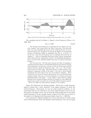 280 CHAPTER 16. OCEAN WAVES
Time, j∆ (s)
0 5 10 15 20
-200
-100
0
100
200
WaveHeight,ζj(m)
Figure 16.3 The ﬁrst 20 seconds of digitized data from ﬁgure 16.2. ∆ = 0.32 s.
The sampling interval ∆ deﬁnes a Nyquist critical frequency (Press et al,
1992: 494)
Ny ≡ 1/(2∆) (16.25)
The Nyquist critical frequency is important for two related, but dis-
tinct, reasons. One is good news, the other is bad news. First the good
news. It is the remarkable fact known as the sampling theorem: If a con-
tinuous function ζ(t), sampled at an interval ∆, happens to be bandwidth
limited to frequencies smaller in magnitude than Ny, i.e., if S(nf) = 0
for all |nf| ≥ Ny, then the function ζ(t) is completely determined by its
samples ζj. . . This is a remarkable theorem for many reasons, among them
that it shows that the “information content” of a bandwidth limited func-
tion is, in some sense, inﬁnitely smaller than that of a general continuous
function. . .
Now the bad news. The bad news concerns the eﬀect of sampling a
continuous function that is not bandwidth limited to less than the Nyquist
critical frequency. In that case, it turns out that all of the power spectral
density that lies outside the frequency range −Ny ≤ nf ≤ Ny is spuri-
ously moved into that range. This phenomenon is called aliasing. Any
frequency component outside of the range (−Ny, Ny) is aliased (falsely
translated) into that range by the very act of discrete sampling. . . There
is little that you can do to remove aliased power once you have discretely
sampled a signal. The way to overcome aliasing is to (i) know the natural
bandwidth limit of the signal — or else enforce a known limit by analog
ﬁltering of the continuous signal, and then (ii) sample at a rate suﬃciently
rapid to give at least two points per cycle of the highest frequency present.
—Press et al 1992, but with notation changed to our notation.
Figure 16.4 illustrates the aliasing problem. Notice how a high frequency
signal is aliased into a lower frequency if the higher frequency is above the
critical frequency. Fortunately, we can can easily avoid the problem: (i) use
instruments that do not respond to very short, high frequency waves if we are
interested in the bigger waves; and (ii) chose ∆t small enough that we lose little
useful information. In the example shown in ﬁgure 16.3, there are no waves in
the signal to be digitized with frequencies higher than Ny = 1.5625 Hz.
Let’s summarize. Digitized signals from a wave staﬀ cannot be used to study
waves with frequencies above the Nyquist critical frequency. Nor can the signal
 