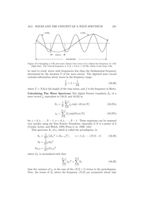 16.3. WAVES AND THE CONCEPT OF A WAVE SPECTRUM 281
t=0.2 s
f=4Hz f=1Hz
one second
Figure 16.4 Sampling a 4 Hz sine wave (heavy line) every 0.2 s aliases the frequency to 1 Hz
(light line). The critical frequency is 1/(2 × 0.2 s) = 2.5 Hz, which is less than 4 Hz.
be used to study waves with frequencies less than the fundamental frequency
determined by the duration T of the wave record. The digitized wave record
contains information about waves in the frequency range:
1
T
< f <
1
2∆
(16.26)
where T = N∆ is the length of the time series, and f is the frequency in Hertz.
Calculating The Wave Spectrum The digital Fourier transform Zn of a
wave record ζj equivalent to (16.21 and 16.22) is:
Zn =
1
N
N−1
j=0
ζj exp[−i2πjn/N] (16.27a)
ζn =
N−1
n=0
Zj exp[i2πjn/N] (16.27b)
for j = 0, 1, · · · , N − 1; n = 0, 1, · · · , N − 1. These equations can be summed
very quickly using the Fast Fourier Transform, especially if N is a power of 2
(Cooley, Lewis, and Welch, 1970; Press et al. 1992: 542).
This spectrum Sn of ζ, which is called the periodogram, is:
Sn =
1
N2
|Zn|2
+ |ZN−n|2
; n = 1, 2, · · · , (N/2 − 1) (16.28)
S0 =
1
N2
|Z0|2
SN/2 =
1
N2
|ZN/2|2
where SN is normalized such that:
N−1
j=0
|ζj|2
=
N/2
n=0
Sn (16.29)
thus the variance of ζj is the sum of the (N/2 + 1) terms in the periodogram.
Note, the terms of Sn above the frequency (N/2) are symmetric about that
 
