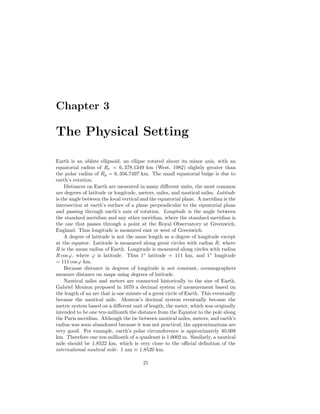 Chapter 3
The Physical Setting
Earth is an oblate ellipsoid, an ellipse rotated about its minor axis, with an
equatorial radius of Re = 6, 378.1349 km (West, 1982) slightly greater than
the polar radius of Rp = 6, 356.7497 km. The small equatorial bulge is due to
earth’s rotation.
Distances on Earth are measured in many diﬀerent units, the most common
are degrees of latitude or longitude, meters, miles, and nautical miles. Latitude
is the angle between the local vertical and the equatorial plane. A meridian is the
intersection at earth’s surface of a plane perpendicular to the equatorial plane
and passing through earth’s axis of rotation. Longitude is the angle between
the standard meridian and any other meridian, where the standard meridian is
the one that passes through a point at the Royal Observatory at Greenwich,
England. Thus longitude is measured east or west of Greenwich.
A degree of latitude is not the same length as a degree of longitude except
at the equator. Latitude is measured along great circles with radius R, where
R is the mean radius of Earth. Longitude is measured along circles with radius
R cos ϕ, where ϕ is latitude. Thus 1◦
latitude = 111 km, and 1◦
longitude
= 111 cosϕ km.
Because distance in degrees of longitude is not constant, oceanographers
measure distance on maps using degrees of latitude.
Nautical miles and meters are connected historically to the size of Earth.
Gabriel Mouton proposed in 1670 a decimal system of measurement based on
the length of an arc that is one minute of a great circle of Earth. This eventually
became the nautical mile. Mouton’s decimal system eventually became the
metric system based on a diﬀerent unit of length, the meter, which was originally
intended to be one ten-millionth the distance from the Equator to the pole along
the Paris meridian. Although the tie between nautical miles, meters, and earth’s
radius was soon abandoned because it was not practical, the approximations are
very good. For example, earth’s polar circumference is approximately 40,008
km. Therefore one ten-millionth of a quadrant is 1.0002 m. Similarly, a nautical
mile should be 1.8522 km, which is very close to the oﬃcial deﬁnition of the
international nautical mile: 1 nm ≡ 1.8520 km.
21
 