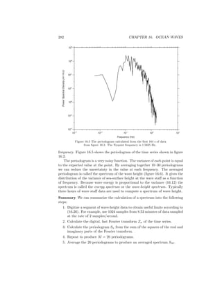 282 CHAPTER 16. OCEAN WAVES
PowerSpectralDensity(m2/Hz)
104
106
102
100
10-2
10-4
10-3
10-1
101
Frequency (Hz)
10-2
100
108
Figure 16.5 The periodogram calculated from the ﬁrst 164 s of data
from ﬁgure 16.2. The Nyquist frequency is 1.5625 Hz.
frequency. Figure 16.5 shows the periodogram of the time series shown in ﬁgure
16.2.
The periodogram is a very noisy function. The variance of each point is equal
to the expected value at the point. By averaging together 10–30 periodograms
we can reduce the uncertainty in the value at each frequency. The averaged
periodogram is called the spectrum of the wave height (ﬁgure 16.6). It gives the
distribution of the variance of sea-surface height at the wave staﬀ as a function
of frequency. Because wave energy is proportional to the variance (16.12) the
spectrum is called the energy spectrum or the wave-height spectrum. Typically
three hours of wave staﬀ data are used to compute a spectrum of wave height.
Summary We can summarize the calculation of a spectrum into the following
steps:
1. Digitize a segment of wave-height data to obtain useful limits according to
(16.26). For example, use 1024 samples from 8.53 minutes of data sampled
at the rate of 2 samples/second.
2. Calculate the digital, fast Fourier transform Zn of the time series.
3. Calculate the periodogram Sn from the sum of the squares of the real and
imaginary parts of the Fourier transform.
4. Repeat to produce M = 20 periodograms.
5. Average the 20 periodograms to produce an averaged spectrum SM .
 