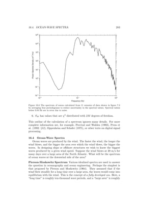 16.4. OCEAN-WAVE SPECTRA 283
PowerSpectralDensity(m2
/Hz)
104
105
103
102
101
100
10-1
10-2
10-2
10-1
100
Frequency (Hz)
Figure 16.6 The spectrum of waves calculated from 11 minutes of data shown in ﬁgure 7.2
by averaging four periodograms to reduce uncertainty in the spectral values. Spectral values
below 0.04 Hz are in error due to noise.
6. SM has values that are χ2
distributed with 2M degrees of freedom.
This outline of the calculation of a spectrum ignores many details. For more
complete information see, for example, Percival and Walden (1993), Press et
al. (1992: §12), Oppenheim and Schafer (1975), or other texts on digital signal
processing.
16.4 Ocean-Wave Spectra
Ocean waves are produced by the wind. The faster the wind, the longer the
wind blows, and the bigger the area over which the wind blows, the bigger the
waves. In designing ships or oﬀshore structures we wish to know the biggest
waves produced by a given wind speed. Suppose the wind blows at 20 m/s for
many days over a large area of the North Atlantic. What will be the spectrum
of ocean waves at the downwind side of the area?
Pierson-Moskowitz Spectrum Various idealized spectra are used to answer
the question in oceanography and ocean engineering. Perhaps the simplest is
that proposed by Pierson and Moskowitz (1964). They assumed that if the
wind blew steadily for a long time over a large area, the waves would come into
equilibrium with the wind. This is the concept of a fully developed sea. Here, a
“long time” is roughly ten-thousand wave periods, and a “large area” is roughly
 
