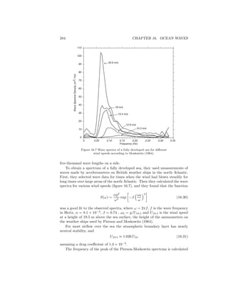 284 CHAPTER 16. OCEAN WAVES
0
10
30
50
60
80
90
110
100
70
40
20
0 0.05 0.10 0.15 0.20 0.25 0.30 0.35
Frequency (Hz)
WaveSpectralDensity(m2/Hz)
20.6 m/s
18 m/s
15.4 m/s
12.9 m/s
10.3 m/s
Figure 16.7 Wave spectra of a fully developed sea for diﬀerent
wind speeds according to Moskowitz (1964).
ﬁve-thousand wave lengths on a side.
To obtain a spectrum of a fully developed sea, they used measurements of
waves made by accelerometers on British weather ships in the north Atlantic.
First, they selected wave data for times when the wind had blown steadily for
long times over large areas of the north Atlantic. Then they calculated the wave
spectra for various wind speeds (ﬁgure 16.7), and they found that the function
S(ω) =
αg2
ω5
exp −β
ω0
ω
4
(16.30)
was a good ﬁt to the observed spectra, where ω = 2πf, f is the wave frequency
in Hertz, α = 8.1 × 10−3
, β = 0.74 , ω0 = g/U19.5 and U19.5 is the wind speed
at a height of 19.5 m above the sea surface, the height of the anemometers on
the weather ships used by Pierson and Moskowitz (1964).
For most airﬂow over the sea the atmospheric boundary layer has nearly
neutral stability, and
U19.5 ≈ 1.026 U10 (16.31)
assuming a drag coeﬃcient of 1.3 × 10−3
.
The frequency of the peak of the Pierson-Moskowitz spectrum is calculated
 