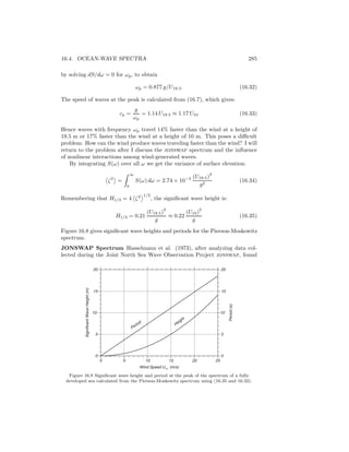 16.4. OCEAN-WAVE SPECTRA 285
by solving dS/dω = 0 for ωp, to obtain
ωp = 0.877 g/U19.5. (16.32)
The speed of waves at the peak is calculated from (16.7), which gives:
cp =
g
ωp
= 1.14 U19.5 ≈ 1.17 U10 (16.33)
Hence waves with frequency ωp travel 14% faster than the wind at a height of
19.5 m or 17% faster than the wind at a height of 10 m. This poses a diﬃcult
problem: How can the wind produce waves traveling faster than the wind? I will
return to the problem after I discuss the jonswap spectrum and the inﬂuence
of nonlinear interactions among wind-generated waves.
By integrating S(ω) over all ω we get the variance of surface elevation:
ζ2
=
∞
0
S(ω) dω = 2.74 × 10−3 (U19.5)
4
g2
(16.34)
Remembering that H1/3 = 4 ζ2 1/2
, the signiﬁcant wave height is:
H1/3 = 0.21
(U19.5)
2
g
≈ 0.22
(U10)
2
g
(16.35)
Figure 16.8 gives signiﬁcant wave heights and periods for the Pierson-Moskowitz
spectrum.
JONSWAP Spectrum Hasselmann et al. (1973), after analyzing data col-
lected during the Joint North Sea Wave Observation Project jonswap, found
Period Height
0
5
10
15
20
0 5 10 15 20 25
SignificantWaveHeight(m)
Period(s)
Wind Speed U10
(m/s)
0
5
10
15
20
Figure 16.8 Signiﬁcant wave height and period at the peak of the spectrum of a fully
developed sea calculated from the Pierson-Moskowitz spectrum using (16.35 and 16.32).
 