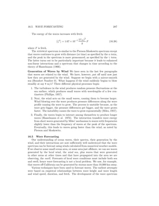 16.5. WAVE FORECASTING 287
The energy of the waves increases with fetch:
ζ2
= 1.67 × 10−7 (U10)
2
g
F (16.38)
where F is fetch.
The jonswap spectrum is similar to the Pierson-Moskowitz spectrum except
that waves continues to grow with distance (or time) as speciﬁed by the α term,
and the peak in the spectrum is more pronounced, as speciﬁed by the γ term.
The latter turns out to be particularly important because it leads to enhanced
non-linear interactions and a spectrum that changes in time according to the
theory of Hasselmann (1966).
Generation of Waves by Wind We have seen in the last few paragraphs
that waves are related to the wind. We have, however, put oﬀ until now just
how they are generated by the wind. Suppose we begin with a mirror-smooth
sea (Beaufort Number 0). What happens if the wind suddenly begins to blow
steadily at say 8 m/s? Three diﬀerent physical processes begin:
1. The turbulence in the wind produces random pressure ﬂuctuations at the
sea surface, which produces small waves with wavelengths of a few cen-
timeters (Phillips, 1957).
2. Next, the wind acts on the small waves, causing them to become larger.
Wind blowing over the wave produces pressure diﬀerences along the wave
proﬁle causing the wave to grow. The process is unstable because, as the
wave gets bigger, the pressure diﬀerences get bigger, and the wave grows
faster. The instability causes the wave to grow exponentially (Miles, 1957).
3. Finally, the waves begin to interact among themselves to produce longer
waves (Hasselmann et al. 1973). The interaction transfers wave energy
from short waves generated by Miles’ mechanism to waves with frequencies
slightly lower than the frequency of waves at the peak of the spectrum.
Eventually, this leads to waves going faster than the wind, as noted by
Pierson and Moskowitz.
16.5 Wave Forecasting
Our understanding of ocean waves, their spectra, their generation by the
wind, and their interactions are now suﬃciently well understood that the wave
spectrum can be forecast using winds calculated from numerical weather models.
If we observe some small ocean area, or some area just oﬀshore, we can see waves
generated by the local wind, the wind sea, plus waves that were generated
in other areas at other times and that have propagated into the area we are
observing, the swell. Forecasts of local wave conditions must include both sea
and swell, hence wave forecasting is not a local problem. We saw, for example,
that waves oﬀ California can be generated by storms more than 10,000 km away.
Various techniques have been used to forecast waves. The earliest attempts
were based on empirical relationships between wave height and wave length
and wind speed, duration, and fetch. The development of the wave spectrum
 