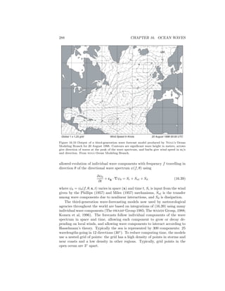288 CHAPTER 16. OCEAN WAVES
Global 1 x 1,25 grid 20 August 1998 00:00 UTCWind Speed in Knots
1
2
3
2
2
1
2
2
1
2
3
3
2
5
4
4
4
1
1
1
GM
Figure 16.10 Output of a third-generation wave forecast model produced by Noaa’s Ocean
Modeling Branch for 20 August 1998. Contours are signiﬁcant wave height in meters, arrows
give direction of waves at the peak of the wave spectrum, and barbs give wind speed in m/s
and direction. From noaa Ocean Modeling Branch.
allowed evolution of individual wave components with frequency f travelling in
direction θ of the directional wave spectrum ψ(f, θ) using
∂ψ0
∂t
+ cg · ∇ψ0 = Si + Snl + Sd (16.39)
where ψ0 = ψ0(f, θ; x, t) varies in space (x) and time t, Si is input from the wind
given by the Phillips (1957) and Miles (1957) mechanisms, Snl is the transfer
among wave components due to nonlinear interactions, and Sd is dissipation.
The third-generation wave-forecasting models now used by meteorological
agencies throughout the world are based on integrations of (16.39) using many
individual wave components (The swamp Group 1985; The wamdi Group, 1988;
Komen et al, 1996). The forecasts follow individual components of the wave
spectrum in space and time, allowing each component to grow or decay de-
pending on local winds, and allowing wave components to interact according to
Hasselmann’s theory. Typically the sea is represented by 300 components: 25
wavelengths going in 12 directions (30◦
). To reduce computing time, the models
use a nested grid of points: the grid has a high density of points in storms and
near coasts and a low density in other regions. Typically, grid points in the
open ocean are 3◦
apart.
 