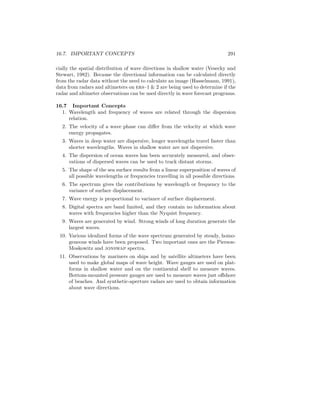 16.7. IMPORTANT CONCEPTS 291
cially the spatial distribution of wave directions in shallow water (Vesecky and
Stewart, 1982). Because the directional information can be calculated directly
from the radar data without the need to calculate an image (Hasselmann, 1991),
data from radars and altimeters on ers–1 & 2 are being used to determine if the
radar and altimeter observations can be used directly in wave forecast programs.
16.7 Important Concepts
1. Wavelength and frequency of waves are related through the dispersion
relation.
2. The velocity of a wave phase can diﬀer from the velocity at which wave
energy propagates.
3. Waves in deep water are dispersive, longer wavelengths travel faster than
shorter wavelengths. Waves in shallow water are not dispersive.
4. The dispersion of ocean waves has been accurately measured, and obser-
vations of dispersed waves can be used to track distant storms.
5. The shape of the sea surface results from a linear superposition of waves of
all possible wavelengths or frequencies travelling in all possible directions.
6. The spectrum gives the contributions by wavelength or frequency to the
variance of surface displacement.
7. Wave energy is proportional to variance of surface displacement.
8. Digital spectra are band limited, and they contain no information about
waves with frequencies higher than the Nyquist frequency.
9. Waves are generated by wind. Strong winds of long duration generate the
largest waves.
10. Various idealized forms of the wave spectrum generated by steady, homo-
geneous winds have been proposed. Two important ones are the Pierson-
Moskowitz and jonswap spectra.
11. Observations by mariners on ships and by satellite altimeters have been
used to make global maps of wave height. Wave gauges are used on plat-
forms in shallow water and on the continental shelf to measure waves.
Bottom-mounted pressure gauges are used to measure waves just oﬀshore
of beaches. And synthetic-aperture radars are used to obtain information
about wave directions.
 